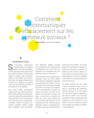 32
Comment
communiquer
efficacement sur les
réseaux sociaux ?
INTRODUCTION
S
i aujourd’hui l’importance
et la pertinence des réseaux
sociaux n’est plus à débattre,
il n’est pas pour autant plus facile
de se lancer et de les maitriser. Les
réseaux sociaux sont incontour-
nables, se multiplient et se diversi-
fient dans les usages. Beaucoup s’y
frottent et s’y piquent en passant
à côté de leurs objectifs initiaux et
du potentiel de ces médias.
Bien qu’ils soient initialement
conçus pour une pratique person-
nelle et individuelle, les réseaux so-
ciaux sont aujourd’hui des outils de
communication et de travail large-
ment investis par les entreprises :
Facebook, Twitter, Pinterest, Ins-
tagram, LinkedIn, Viadeo, Google
Plus, Snapchat, Vine, Periscope…
Ces différents médias sociaux
vous permettent de communiquer
et d’échanger avec vos clients, vos
prospects, vos employés, les jour-
nalistes. Pourquoi s’en priver ?
L’inconvénient est son aspect chro-
nophage. Suivre sa veille, rédiger
des contenus engageants, répondre
aux questions, être réactif… La pra-
tique des réseaux sociaux demande
d’y passer du temps. En moyenne,
il est recommandé de passer au
moins une heure par jour sur les
médias sociaux pour s’y faire une
place et accroitre sa visibilité. Un
profil qui n’est plus actualisé et
qui ne donne plus signe de vie est
considéré très vite comme laissé à
l’abandon. Vous le comprendrez au
nombre conséquent de désabonne-
ments que vous subirez… Et si faire
appel à un community manager est
souvent nécessaire pour gérer ses
profils sur les réseaux sociaux, il
existe, dans un premier temps, une
méthodologie à suivre et quelques
outils efficaces vous permettant de
vous lancer seuls.
Ce guide propose de vous aider
à faire vos premiers pas en bros-
sant un panorama des différents
réseaux sociaux et de leurs outils
dans le but de mieux les appréhen-
der. Dans ce guide, nous vous pré-
sentons les étapes nécessaires afin
d’organiser votre présence sur les
médias sociaux et mettre en place
une stratégie innovante et adaptée
à votre audience.
Ludivine Bigot, community manager
 