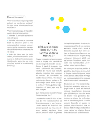 33
RÉSEAUX SOCIAUX :
QUEL OUTIL AU
SERVICE DE QUEL
MESSAGE ?
Chaque réseau social a ses propres
codes et usages. Pour transmettre
son message et atteindre son au-
dience, il s’agit de respecter ces
codes : utilisation des hashtags,
création de visuels aux formats
adaptés, rédaction des contenus
en incluant les contraintes de
nombre de caractères... Une bonne
maitrise des réseaux sociaux et de
leurs usages passe avant tout par
la pratique ! Testez, publiez, expé-
rimentez... et n’ayez pas peur de
vous tromper.
Quel réseau social choisir ? Dois-je
être présent partout ?
Le réseau social est un outil au ser-
vice de votre communication et
de votre message, et non l’inverse.
L’erreur à éviter est de vouloir être
présent partout, sur tous les ré-
seaux sociaux existants. Vous
n’aurez jamais le temps de gérer et
animer correctement plusieurs ré-
seaux sociaux. L’un de vos comptes
existants risque d’être laissé à
l’abandon au profit d’un autre. Au-
tant se lancer immédiatement sur
les réseaux sociaux adaptés et s’y
consacrer pleinement plutôt que
de butiner d’un réseau social à un
autre sans objectifs précis. Les ré-
sultats seront bien meilleurs.
Ne faites pas l’erreur de prendre le
problème dans le sens inverse, c’est
à dire de choisir le réseaux social
avant d’avoir défini votre stratégie
de communication et le message
que vous souhaitez transmettre.
L’audience que vous ciblez est éga-
lement un paramètre à ne pas né-
gliger dans le choix des réseaux
sociaux : Snapchat sera beaucoup
plus pertinent pour une cible jeune,
et Twitter vous permettra d’at-
teindre un réseau de profession-
nels et de médias presse. D’autres
comme LinkedIn et Viadeo se
prêtent particulièrement aux re-
lations B2B et ont pour objectif de
vous mettre en relation directe
avec des contacts professionnels.
Pourquoi lire ce guide ?
Vous vous demandez pourquoi être
présent sur les réseaux sociaux  ?
En quoi est-ce pertinent et incon-
tournable ?
Voici trois raisons qui devraient ré-
pondre à votre interrogation :
 accroitre sa visibilité et celle de
son entreprise
 instaurer un climat de confiance
basé sur l’échange grâce à une
communication en mode «conver-
sationnel» (le community manager
est un animateur de communautés
en ligne)
 tisser des liens avec de futurs
clients, collaborateurs et/ou parte-
naires en fédérant les communau-
tés d’intérêts autour de son projet
(ce qu’on appelle le «  community
building »)
 