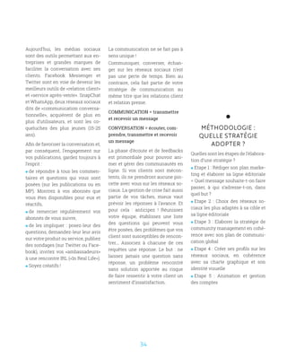 34
Aujourd’hui, les médias sociaux
sont des outils permettant aux en-
treprises et grandes marques de
faciliter la conversation avec ses
clients. Facebook Messenger et
Twitter sont en voie de devenir les
meilleurs outils de «relation client»
et «service après-vente». SnapChat
et WhatsApp, deux réseaux sociaux
dits de «communication conversa-
tionnelle», acquièrent de plus en
plus d’utilisateurs, et sont les co-
queluches des plus jeunes (15-25
ans).
Afin de favoriser la conversation et,
par conséquent, l’engagement sur
vos publications, gardez toujours à
l’esprit :
 de répondre à tous les commen-
taires et questions qui vous sont
posées (sur les publications ou en
MP). Montrez à vos abonnés que
vous êtes disponibles pour eux et
réactifs,
 de remercier régulièrement vos
abonnés de vous suivre,
 de les impliquer : posez-leur des
questions, demandez-leur leur avis
sur votre produit ou service, publiez
des sondages (sur Twitter ou Face-
book), invitez vos «ambassadeurs»
à une rencontre IRL («In Real Life»).
 Soyez créatifs !
MÉTHODOLOGIE :
QUELLE STRATÉGIE
ADOPTER ?
Quelles sont les étapes de l’élabora-
tion d’une stratégie ?
 Etape 1 : Rédiger son plan marke-
ting et élaborer sa ligne éditoriale
= Quel message souhaite-t-on faire
passer, à qui s’adresse-t-on, dans
quel but ?
 Etape 2 : Choix des réseaux so-
ciaux les plus adaptés à sa cible et
sa ligne éditoriale
 Etape 3 : Elaborer la stratégie de
community management en cohé-
rence avec son plan de communi-
cation global
 Etape 4 : Créer ses profils sur les
réseaux sociaux, en cohérence
avec sa charte graphique et son
identité visuelle
 Etape 5 : Animation et gestion
des comptes
La communication ne se fait pas à
sens unique !
Communiquer, converser, échan-
ger sur les réseaux sociaux n’est
pas une perte de temps. Bien au
contraire, cela fait partie de votre
stratégie de communication au
même titre que les relations client
et relation presse.
COMMUNICATION = transmettre
et recevoir un message
CONVERSATION = écouter, com-
prendre, transmettre et recevoir
un message
La phase d’écoute et de feedbacks
est primordiale pour pouvoir ani-
mer et gérer des communautés en
ligne. Si vos clients sont mécon-
tents, ils ne prendront aucune pin-
cette avec vous sur les réseaux so-
ciaux. La gestion de crise fait aussi
partie de vos tâches, mieux vaut
prévoir les réponses à l’avance. Et
pour cela : anticipez ! Réunissez
votre équipe, établissez une liste
des questions qui peuvent vous
être posées, des problèmes que vos
client sont susceptibles de rencon-
trer... Associez à chacune de ces
requêtes une réponse. Le but : ne
laissez jamais une question sans
réponse, un problème rencontré
sans solution apportée au risque
de faire ressentir à votre client un
sentiment d’insatisfaction.
 