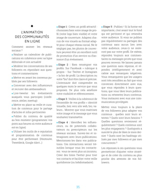 35
L’ANIMATION
DES COMMUNAUTÉS
EN LIGNE
Comment animer les réseaux
sociaux ?
 Réaliser un calendrier de publi-
cations en cohérence avec sa ligne
éditoriale et son actualité
 Modérer les conversations de ses
followers en répondant aux ques-
tions et commentaires
 Mettre en avant les contenus pu-
bliés par ses followers
 Converser avec des influenceurs
et recruter des ambassadeurs
 Live-tweeter les événements
auxquels vous participez (confé-
rence, atelier, meetup)
 Mettre en place sa veille et cura-
tion de contenus pour le partage
d’articles et infos pertinentes
 Publier du contenu de qualité
au bon moment (programmez vos
posts aux heures où votre audience
est en ligne)
 Utiliser les outils de e-reputation
et programmation de contenus
pour être performant (Hootsuite,
Tweetdeck, Google Alert...)
 Etape 1 : Créez un profil attractif :
choisissez bien votre image de pro-
fil (votre logo bien visible) et votre
image de couverture. Adaptez cha-
cun de vos visuels au format adap-
té pour chaque réseau social. Ne le
négligez pas, les photos de couver-
ture peuvent être un excellent outil
de promotion d’un service ou d’an-
nonce d’un événement.
 Etape 2 : Bien renseigner vos
profils. Sur Facebook  rubrique à
propos - Sur Twitter et Instagram
 la bio de profil. La description ou
votre “bio” doit être claire et précise.
L’internaute doit comprendre en
quelques mots le service que vous
proposez. De plus cela améliore
votre visibilité et référencement.
 Etape 3 : Veillez à la cohérence de
l’ensemble de vos profils  identité
visuelle, lien vers site web, bio, va-
leurs… Montrer que vous maitrisez
votre image et le message que vous
souhaitez transmettre.
 Etape 4 : Identifiez les influen-
ceurs, ou de potentiels collabo-
rateurs ou prescripteurs sur les
réseaux sociaux. Suivez-les et in-
teragissez avec leurs publications.
Mentionnez-les dans vos publica-
tions. Ces interactions seront trè-
sutiles lorsque vous les contacte-
rez : vous ne serez plus un inconnu.
Créer des listes Twitter pour trier
vos contacts et faciliter votre veille
quotidienne (ou hebdomadaire).
 Etape 5 : Publiez ! Si la forme est
importante, c’est avant tout le fond
qui est pertinent et qui retiendra
votre audience. Si vous ne publiez
pas régulièrement ou partagez des
contenus sans aucun lien avec
votre audience, ceux-ci ne reste-
ront pas sur votre profil. De même,
répondez toujours aux commen-
taires ou messages privés que vous
pourrez recevoir. Ne laissez jamais
une question sans réponse, et ré-
pondez intelligemment et avec
calme aux remarques négatives.
Vous remarquerez que les usagers
sont très sensibles au fait que vous
conversez directement avec eux,
que vous répondez à leurs ques-
tions, que vous likez leurs publica-
tions ou retweetez leurs contenus.
Vous instaurez avec eux une com-
munication privilégiée.
Mettez vous toujours à la place
de vos followers pour adapter vos
contenus : quelles sont leurs at-
tentes ? Quels sont leurs besoins ?
Quelles questions reviennent ré-
gulièrement ? Quels contenus sont
les plus engageants ? Quelsposts a
suscité le plus de likes le mois der-
nier ? Quels sont les hashtags uti-
lisés par mes followers et par mes
concurrents ?
Les réponses à ces questions vous
permettront d’ajuster votre straté-
gie et de créer du contenu au plus
proche des attentes de vos fol-
lowers.
 