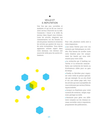36
VEILLE ET
E-REPUTATION
Une fois par jour, surveillez et
analysez ce qui se dit sur vous et
votre secteur d’activité sur le web.
Consacrez 1 heure à la veille du
secteur dans lequel vous évoluez.
Lisez les articles, réagissez aux
commentaires sur les forums ou
site de presse, tweetez et retweetez
les articles qui parlent de vous ou
de votre écosystème. Vous devez
apparaitre comme expert dans
votre domaine, voir devenir une
source de veille pour les autres uti-
lisateurs.
Pour cela, plusieurs outils sont à
votre disposition :
 Les listes Twitter pour trier vos
contacts par thématiques ou inté-
rêts. Plus besoin de scroller toute
votre timeline pour lire unique-
ment les tweets qui vous inté-
ressent pour votre veille.
 La recherche par # hashtag sur
Twitter et la recherche avancée :
faites une recherche de tweets ou
d’utilisateurs ciblés pour un gain
de temps.
 Feedly ou Netvibes pour organi-
ser votre veille en presse spéciali-
sée par exemple. En un clin d’oeil
et sur une même page web, tous
les articles qui sont susceptibles de
vous intéresser par secteur/théma-
tiques/intérêts.
 Scoop.it ou Pearltrees pour votre
curation de contenus : ranger, orga-
niser, partager sa veille.
 Hootsuite pour gérer vos diffé-
rents comptes sur les réseaux so-
ciaux, surveiller votre e-reputation,
programmer des publications…
 