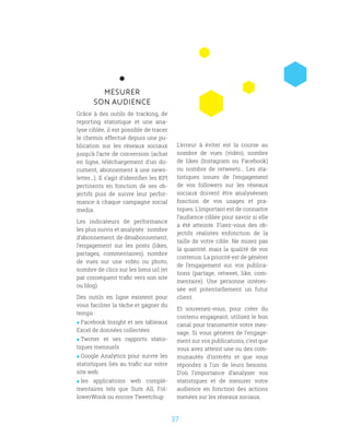 37
MESURER
SON AUDIENCE
Grâce à des outils de tracking, de
reporting statistique et une ana-
lyse ciblée, il est possible de tracer
le chemin effectué depuis une pu-
blication sur les réseaux sociaux
jusqu’à l’acte de conversion (achat
en ligne, téléchargement d’un do-
cument, abonnement à une news-
letter...). Il s’agit d’identifier les KPI
pertinents en fonction de ses ob-
jectifs puis de suivre leur perfor-
mance à chaque campagne social
media.
Les indicateurs de performance
les plus suivis et analysés : nombre
d’abonnement, de désabonnement,
l’engagement sur les posts (likes,
partages, commentaires), nombre
de vues sur une vidéo ou photo,
nombre de clics sur les liens url (et
par conséquent trafic vers son site
ou blog).
Des outils en ligne existent pour
vous faciliter la tâche et gagner du
temps :
 Facebook Insight et ses tableaux
Excel de données collectées
 Twitter et ses rapports statis-
tiques mensuels
 Google Analytics pour suivre les
statistiques liés au trafic sur votre
site web
 les applications web complé-
mentaires tels que Sum All, Fol-
lowerWonk ou encore Tweetchup
L’erreur à éviter est la course au
nombre de vues (vidéo), nombre
de likes (Instagram ou Facebook)
ou nombre de retweets… Les sta-
tistiques issues de l’engagement
de vos followers sur les réseaux
sociaux doivent être analyséesen
fonction de vos usages et pra-
tiques. L’important est de connaitre
l’audience ciblée pour savoir si elle
a été atteinte. Fixez-vous des ob-
jectifs réalistes enfonction de la
taille de votre cible. Ne misez pas
la quantité, mais la qualité de vos
contenus. La priorité est de générer
de l’engagement sur vos publica-
tions (partage, retweet, like, com-
mentaire). Une personne intéres-
sée est potentiellement un futur
client.
Et souvenez-vous, pour créer du
contenu engageant, utilisez le bon
canal pour transmettre votre mes-
sage. Si vous générez de l’engage-
ment sur vos publications, c’est que
vous avez atteint une ou des com-
munautés d’intérêts et que vous
répondez à l’un de leurs besoins.
D’où l’importance d’analyser vos
statistiques et de mesurer votre
audience en fonction des actions
menées sur les réseaux sociaux.
 