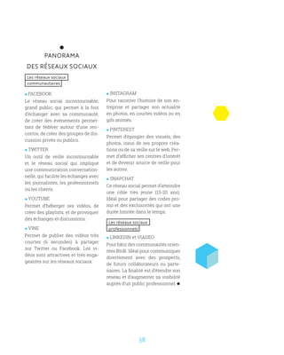 38
PANORAMA
DES RÉSEAUX SOCIAUX
Les réseaux sociaux
communautaires
 FACEBOOK
Le réseau social incontournable,
grand public, qui permet à la fois
d’échanger avec sa communauté,
de créer des événements permet-
tant de fédérer autour d’une ren-
contre, de créer des groupes de dis-
cussion privés ou publics.
 TWITTER
Un outil de veille incontournable
et le réseau social qui implique
une communication conversation-
nelle, qui facilite les échanges avec
les journalistes, les professionnels
ou les clients.
 YOUTUBE
Permet d’héberger ses vidéos, de
créer des playlists, et de provoquer
des échanges et discussions.
 VINE
Permet de publier des vidéos très
courtes (6 secondes) à partager
sur Twitter ou Facebook. Les vi-
déos sont attractives et très enga-
geantes sur les réseaux sociaux.
 INSTAGRAM
Pour raconter l’histoire de son en-
treprise et partager son actualité
en photos, en courtes vidéos ou en
gifs animés.
 PINTEREST
Permet d’épingler des visuels, des
photos, issus de ses propres créa-
tions ou de sa veille sur le web. Per-
met d’afficher ses centres d’intérêt
et de devenir source de veille pour
les autres.
 SNAPCHAT
Ce réseau social permet d’atteindre
une cible très jeune (13-20 ans).
Idéal pour partager des codes pro-
mo et des exclusivités qui ont une
durée limitée dans le temps.
Les réseaux sociaux
professionnels
 LINKEDIN et VIADEO
Pour bâtir des communautés orien-
tées BtoB. Idéal pour communiquer
directement avec des prospects,
de futurs collaborateurs ou parte-
naires. La finalité est d’étendre son
réseau et d’augmenter sa visibilité
auprès d’un public professionnel.
 