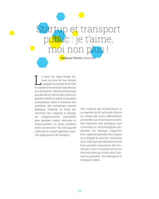39
Startup et transport
public : je t’aime,
moi non plus !
Stéphane Schultz, 15marches
L
a mort de Jean-Claude De-
caux au mois de mai dernier
a rappelé au monde de la Ville
le nombre d’innovations lancées par
son entreprise : l’abribus financé par
la publicité, le vélo en libre-service à
grande échelle et même la sanisette
automatique. Dans le domaine des
mobilités, des entreprises comme
Blablacar, ZenPark ou Drivy dé-
montrent leur capacité à changer
les comportements individuels
pour partager trajets, véhicules et
stationnement. Le point commun
entre ces services ? Ils n’ont pas été
créés par le couple opérateur-auto-
rité organisatrice de transport.
Ceci n’aurait pas d’importance si
ce marché de 20 milliards d’euros
ne restait pas aussi difficilement
accessible aux nouveaux entrants.
Des barrières tant juridiques que
culturelles et technologiques em-
pêchent les startups d’apporter
leur capacité à prendre des risques
et à changer le marché. L’ambition
de la Fabrique des Mobilités est de
faire prendre conscience des fos-
sés qu’il reste à combler entre ces
deux mondes qui vivent pour l’ins-
tant en parallèle : les startups et le
transport public.
 