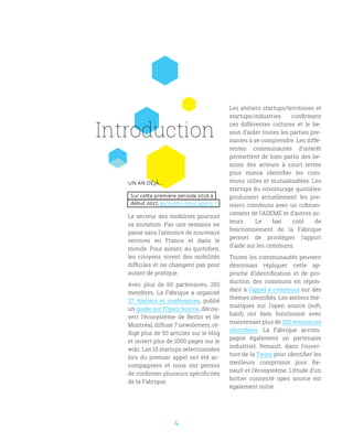 4
UN AN DÉJÀ...
Sur cette première période 2016 à
début 2017, qu’avons-nous appris ?
Le secteur des mobilités poursuit
sa mutation. Pas une semaine ne
passe sans l’annonce de nouveaux
services en France et dans le
monde. Pour autant, au quotidien,
les citoyens vivent des mobilités
difficiles et ne changent pas pour
autant de pratique.
Avec plus de 60 partenaires, 250
membres, La Fabrique a organisé
27 Ateliers et conférences, publié
un guide sur l’Open Source, décou-
vert l’écosystème de Berlin et de
Montréal, diffusé 7 newsletters, ré-
digé plus de 50 articles sur le blog
et ouvert plus de 1000 pages sur le
wiki. Les 10 startups sélectionnées
lors du premier appel ont été ac-
compagnées et nous ont permis
de confirmer plusieurs spécificités
de la Fabrique.
Les ateliers startups/territoires et
startups/industries confirment
ces différentes cultures et le be-
soin d’aider toutes les parties pre-
nantes à se comprendre. Les diffé-
rentes communautés d’intérêt
permettent de bien partir des be-
soins des acteurs à court terme
pour mieux identifier les com-
muns utiles et mutualisables. Les
startups du covoiturage quotidien
produisent actuellement les pre-
miers communs avec un cofinan-
cement de l’ADEME et d’autres ac-
teurs. Le bas coût de
fonctionnement de la Fabrique
permet de privilégier l’apport
d’aide sur les communs.
Toutes les communautés peuvent
désormais répliquer cette ap-
proche d’identification et de pro-
duction des communs en répon-
dant à l’appel à communs sur des
thèmes identifiés. Les ateliers thé-
matiques sur l’open source (soft,
hard) ont bien fonctionné avec
maintenant plus de 250 ressources
identifiées. La Fabrique accom-
pagne également un partenaire
industriel, Renault, dans l’ouver-
ture de la Twizy pour identifier les
meilleurs compromis pour Re-
nault et l’écosystème. L’étude d’un
boitier connecté open source est
également initié.
Introduction
 