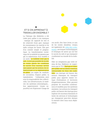 42
ET SI ON APPRENAIT À
TRAVAILLER ENSEMBLE ?
La Fabrique des Mobilités a été
créée pour pallier à ces manques
: manque de capacité de test et
de créativité d’une part, manque
de connaissance du marché et de
taille critique de l’autre. Elle part
d’un constat simple et pragma-
tique. La transformation numé-
rique de la mobilité ne passera pas
par la substitution d’un modèle à
un autre. La mobilité n’est pas le
web : il n’est pas possible de recréer
de toutes pièces les conditions
du succès d’un nouveau service
sans passer par les acteurs, les in-
frastructures et la réglementation
en place. Les règles de conduite,
de circulation, l’espace public, la
signalisation, l’urbanisme,...sont
sous la responsabilité des collecti-
vités. Les infrastructures, le maté-
riel, les systèmes informatiques,...
leur appartiennent. L’enjeu au-
jourd’hui est d’optimiser l’usage de
ces actifs, d’en faire levier, et non
de les rendre obsolètes. L’enjeu
est également de créer des «com-
muns», ces briques technologiques
et échanges de savoir qui ont fait
le succès du web et qui manquent
cruellement au monde de la mobi-
lité.
Uber ne remplacera pas votre ré-
seau de bus. Blablacar ne suppri-
mera pas le TGV. Startups et trans-
port public ont un destin commun,
indissociable du futur des mobi-
lités. Les startups ont besoin des
acteurs classiques du transport
public pour apporter masse cri-
tique d’utilisateurs et territoires
d’expérimentations. Elles peuvent
proposer de nouvelles combinai-
sons et modèles pour les systèmes
existants. Les acteurs du transport
public ont besoin des startups pour
explorer de nouveaux domaines et
tester les services et technologies
qui changeront peut-être demain
la manière dont nous nous dépla-
cerons.
 