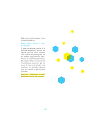 48
La présentation intégrale est visible
et téléchargeable ici :
Modèle affaire, startup et trans-
ports publics
Il appartient aux partenaires de la
Fabrique des Mobilités, assistés par
l’équipe, de tenter de les résoudre,
dans la réalité des projets portés par
les startups, les partenaires indus-
triels et les collectivités adhérentes.
Nous espérons trouver des autorités
organisatrices pionnières, qui ont
envie de renverser la table pour
construire de nouvelles relations
avec les startups et opérateurs de
transport.
Ensemble, transformer l’écosys-
tème pour le rendre plus innovant. 
 