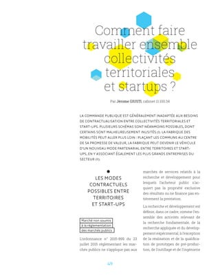 49
Comment faire
travailler ensemble
collectivités
territoriales
et startups ?
LA COMMANDE PUBLIQUE EST GÉNÉRALEMENT INADAPTÉE AUX BESOINS
DE CONTRACTUALISATION ENTRE COLLECTIVITÉS TERRITORIALES ET
START-UPS. PLUSIEURS SCHÉMAS SONT NÉANMOINS POSSIBLES, DONT
CERTAINS SONT MALHEUREUSEMENT INUSITÉS (I). LA FABRIQUE DES
MOBILITÉS PEUT ALLER PLUS LOIN : PLAÇANT LES COMMUNS AU CENTRE
DE SA PROMESSE DE VALEUR, LA FABRIQUE PEUT DEVENIR LE VÉHICULE
D’UN NOUVEAU MODE PARTENARIAL ENTRE TERRITOIRES ET START-
UPS, EN Y ASSOCIANT ÉGALEMENT LES PLUS GRANDS ENTREPRISES DU
SECTEUR (II).
LES MODES
CONTRACTUELS
POSSIBLES ENTRE
TERRITOIRES
ET START-UPS
Marché non soumis
à la réglementation
des marchés publics
L’ordonnance n° 2015-899 du 23
juillet 2015 règlementant les mar-
chés publics ne s’applique pas aux
marchés de services relatifs à la
recherche et développement pour
lesquels l’acheteur public n’ac-
quiert pas la propriété exclusive
des résultats ou ne finance pas en-
tièrement la prestation.
La recherche et développement est
définie, dans ce cadre, comme l’en-
semble des activités relevant de
la recherche fondamentale, de la
recherche appliquée et du dévelop-
pement expérimental, à l’exception
de la réalisation et de la qualifica-
tion de prototypes de pré-produc-
tion, de l’outillage et de l’ingénierie
Par Jérome GIUSTI, cabinet 11.100.34
 