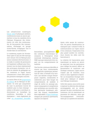 5
Les infrastructure numériques
(slack, wiki) et physiques (ateliers,
conférences) mises en œuvre per-
mettent à tous les membres de la
Fabrique d’organiser des évène-
ments, de créer des communau-
tés, de documenter des connais-
sances, d’échanger en groupe
ouvert/fermé, d’impliquer tout le
monde dans la contribution.
Le marketing auprès de l’écosys-
tème opère et plus de 300 startups
sont venues vers la Fabrique pour
savoir comment elle fonctionne. A
ce stade, le nombre de partenaires
est largement suffisant pour fonc-
tionner, tout en étant représentatif
des principaux domaines. Les ef-
forts en matière de pédagogie sur
les communs et l’open source
commencent à faire effet grâce à
des premiers exemples concrets.
La raison d’être et les propositions
de valeurs de la Fabrique se des-
sinent. Ce n’est pas uniquement
de viser la prochaine licorne de
mobilité pour la faire émerger –
même si elle peut y contribuer in-
directement en travaillant les
conditions favorables à cette
émergence – mais également de
créer un écosystème favorable,
bienveillant, principalement par
des communs transversaux né-
cessaires à l’émergence d’une
multitude d’entreprises (startup,
PME à groupe industriel) à fort im-
pact sur les comportements de
mobilité.
Une fois des communs identifiés et
nourris par leurs communautés,
une approche systémique permet-
trait de créer, à l’échelle d’un terri-
toire, une densité critique d’entre-
prises inspirées, coordonnées et
cohérentes pour faire bouger les
comportements de mobilité. Il
s’agit de mettre en synergie plu-
sieurs composants et compétences
pour qu’émerge une nouvelle solu-
tion pertinente localement utili-
sant des briques standardisées
donc réplicables. L’Open Challenge,
imaginé par plusieurs partenaires,
répond à cet objectif.
Après cette année de construc-
tion, les points d’amélioration ne
manquent pas ! comme le wiki, la
communication sur l’open source
et les communs, l’implication d’un
plus grand nombre de contribu-
teurs (toutes les idées sont les
bienvenues !).
La création de l’association peut
maintenant se mettre en œuvre
en associant tous les partenaires
pour rédiger les statuts, définir sa
gouvernance et construire une
stratégie commune. L’open source
n’ayant pas de frontière, nous
avons à cœur également d’identi-
fier un écosystème étranger inté-
ressé pour répliquer et adapter
une Fabrique localement.
Cette 1ère saison, nous invite aussi
à repenser la sélection des startups
accompagnées soit en récom-
pensant les plus contributives aux
communs, soit en maintenant un
processus de sélection, ainsi que
l’accompagnement éventuelle-
ment par un système de mentorat.
 