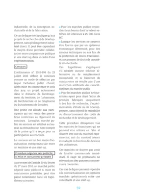 50
industrielle, de la conception in-
dustrielle et de la fabrication.
Cecasdefigurenes’appliquequ’aux
projets de recherche et de dévelop-
pement, sans prolongement indus-
triel direct. Il peut être cependant
le moyen d’une première collabo-
ration entre une personne publique
et une start-up, dans le cadre d’une
expérimentation.
Concours
L’ordonnance n° 2015-899 du 23
juillet 2015 définit le concours
comme un mode de sélection par
lequel l’acheteur public choisit,
après mise en concurrence et avis
d’un jury, un projet, notamment
dans le domaine de l’aménage-
ment du territoire, de l’urbanisme,
de l’architecture et de l’ingénierie
ou du traitement de données.
Une prime est allouée aux parti-
cipants qui ont remis des presta-
tions conformes au règlement du
concours. Lorsqu’un marché pu-
blic de services est attribué au lau-
réat, sa rémunération tient compte
de la prime qu’il a reçue pour sa
participation au concours.
Le concours est un bon mode d’ac-
culturation entrepreneuriale entre
un territoire et une start-up.
Procédure négociée sans publicité
ni mise en concurrence préalable
Aux termes de l’article 30 du décret
du 27 mars 2016, un marché public
négocié sans publicité ni mise en
concurrence préalables peut être
passé notamment dans les hypo-
thèses suivantes :
 Pour les marchés publics répon-
dant à un besoin dont la valeur es-
timée est inférieure à 25. 000 euros
HT.
 Lorsque les services ne peuvent
être fournis que par un opérateur
économique déterminé, pour des
raisons techniques ou aux fins de
la protection de droits d’exclusivi-
té, notamment de droits de proprié-
té intellectuelle.
Ces hypothèses s’appliquent
s’il n’existe aucune solution al-
ternative ou de remplacement
raisonnable et si l’absence de
concurrence ne résulte pas d’une
restriction artificielle des caracté-
ristiques du marché public
 Pour les marchés publics de four-
nitures ayant pour objet l’achat de
produits fabriqués uniquement
à des fins de recherche, d’expéri-
mentation, d’étude ou de dévelop-
pement, sans objectif de rentabilité
ou d’amortissement des coûts de
recherche et de développement.
Cette procédure dérogatoire vise
les marchés de fournitures qui ne
peuvent être utilisés en l’état et
doivent être soit du matériel expé-
rimental, soit du matériel devant
être adapté en fonction des besoins
des utilisateurs.
Ces marchés ne doivent pas avoir
de finalité commerciale immé-
diate. Il s’agit de prestations ne
relevant pas des gammes commer-
ciales courantes.
Ces cas de figure peuvent répondre
à la contractualisation de premiers
marchés opérationnels entre une
collectivité et une start-up.
 