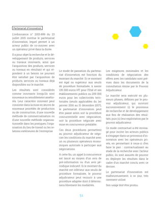 51
Partenariat d’innovation
L’ordonnance n° 2015-899 du 23
juillet 2015 institue le partenariat
d'innovation, lequel permet à un
acteur public de co-innover avec
un opérateur privé dans la durée.
Il a pour objet la recherche et le dé-
veloppement de produits, services
ou travaux innovants, ainsi que
l'acquisition des produits, services
ou travaux en résultant et qui ré-
pondent à un besoin ne pouvant
être satisfait par l'acquisition de
produits, services ou travaux déjà
disponibles sur le marché.
Les résultats sont considérés
comme innovants lorsqu’ils sont
nouveaux ou sensiblement amélio-
rés. Leur caractère innovant peut
consister dans la mise en œuvre de
nouveaux procédés de production
ou de construction, d'une nouvelle
méthode de commercialisation ou
d'une nouvelle méthode organisa-
tionnelle dans les pratiques, l'orga-
nisation du lieu de travail ou les re-
lations extérieures de l'entreprise
Le mode de passation du partena-
riat d’innovation est fonction du
montant du marché. Si ce montant
est égal ou supérieur aux seuils
de procédure formalisée, à savoir
135 000 euros HT pour l’Etat et ses
établissements publics ou 209 000
euros pour les collectivités terri-
toriales (seuils applicables du 1er
janvier 2016 au 31 décembre 2017),
le partenariat d’innovation peut
être passé selon soit la procédure
concurrentielle avec négociation,
soit la procédure négociée avec
mise en concurrence préalable.
Ces deux procédures permettent
au pouvoir adjudicateur de négo-
cier les conditions du marché avec
un ou plusieurs opérateurs écono-
miques autorisés à participer aux
négociations.
À cette fin, un appel à concurrence
est lancé au moyen d’un avis de
pré-information ou d’un avis pé-
riodique indicatif. Si le montant du
marché est inférieur aux seuils de
procédure formalisée, le pouvoir
adjudicateur peut recourir à une
procédure adaptée dont il détermi-
nera librement les modalités.
Les exigences minimales et les
conditions de négociation des
offres avec les candidats sont pré-
vues dans les documents de la
consultation émise par le Pouvoir
Adjudicateur.
Le marché sera exécuté en plu-
sieurs phases, définies par le pou-
voir adjudicateur, qui suivront
successivement (i) le processus
de recherche et de développement
aux fins de réalisation des résul-
tats, puis (ii) leur exploitation par le
pouvoir adjudicateur.
Ce mode contractuel a été envisa-
gé pour inciter les acteurs publics
à s’engager dans un processus d’in-
novation avec les opérateurs pri-
vés, en permettant à ceux-ci d’en
faire le pari : contractualisant au
stade de la recherche avec l’acteur
public, ils sont assurés de pouvoir
en déployer les résultats dans le
cadre d’un marché conclu avec ce
dernier.
Le partenariat d’innovation est
malheureusement, à ce jour, très
rarement utilisé.
Son usage doit être promu.
 