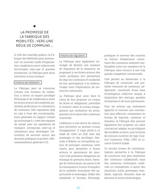 52
LA PROMESSE DE
LA FABRIQUE DES
MOBILITÉS : VERS UNE
RÉGIE DE COMMUNS …
À côté des marchés publics, la Fa-
brique des Mobilités peut promou-
voir un nouveau mode d’organisa-
tion coopérative entre collectivités
territoriales, start-ups et grandes
entreprises. La Fabrique peut ainsi
intervenir à trois niveaux :
Instance de médiation
La Fabrique peut se concevoir
comme une instance de média-
tion, à savoir un espace privilégié
d’échange et de collaboration entre
les divers acteurs des mobilités, po-
tentiels producteurs et utilisateurs
de communs. Elle répondrait déjà
en cela à l’une des recommanda-
tions générales du rapport Jutand
qui encourage à « créer des espaces
de travail avec les opérateurs de
transport, entreprises, start-up et
utilisateurs pour développer l’in-
novation de services autour des
données publiques et privées » (Re-
commandation générale n°3).
Instance de régulation
La Fabrique peut également en-
visager de devenir une instance
de régulation de la ressource, en
proposant à ces divers acteurs des
outils juridiques leur permettant
de régir les conditions et modalités
de leur participation à la création,
l’usage voire l’exploitation de res-
sources communes.
La Fabrique peut ainsi faire le
choix de leur proposer un corpus
de droits et obligations, prévisible
et évolutif, selon le niveau d’enga-
gement que souhaitent les prota-
gonistes et la nature des communs
concernés.
L’adhésion à une charte de valeurs
peut permettre un premier niveau
d’engagement. Il s’agit plutôt à ce
stade de créer un club, avec des
avantages et des privilèges. Des-
tinée à fédérer un écosystème au-
tour de principes communs, cette
charte peut permettre à divers
acteurs et partenaires de sous-
crire à de premières obligations en
échange de premiers droits. Parta-
ger de l’information, du savoir et de
la connaissance, fournir et acquérir
de la visibilité, mutualiser des op-
portunités et avantages, établir des
standards et formats d’échange,
prodiguer et recevoir des conseils
ou retours d’expérience consti-
tuent des communs aisément mo-
bilisables entre les membres de la
Fabrique, sans recourir à une trop
grande complexité contractuelle.
Cela permet au demeurant à la
Fabrique de construire une pre-
mière ressource de communs col-
laboratifs, constituée d’une base
d’intelligence collective unique, à
disposition des startups, grandes
entreprises et de leurs partenaires.
Pour les acteurs qui souhaitent
apporter et recevoir une contribu-
tion plus effective, notamment en
termes de logiciels, contenus et
données, la Fabrique doit pouvoir
également leur proposer un cadre
contractuel adapté, en privilégiant
des modèles ouverts, sous la forme
de licences ouvertes de type Crea-
tive Commons, ODbL, GNU ou Li-
cence Ouverte Etalab.
Ce second niveau de contractua-
lisation permettra à la Fabrique
de construire non plus seulement
des communs collaboratifs mais
des communs techniques, maté-
riels ou immatériels, à savoir des
machines, outils, prototypes, stan-
dards, logiciels, données, base de
données et autres technologies
 