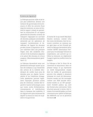 53
Instance de régulation
La Fabrique pourrait, enfin et de fa-
çon plus ambitieuse, devenir une
instance de gouvernance de la res-
source et offrir les services d’une
régie de communs, au sens où l’en-
tend le rapport Jutand, en permet-
tant la construction d’« un espace
généralisé de données ouvertes de
transport, s’appuyant sur une base
de données publiques réutilisables
alimentée par les opérateurs de
transport conventionnés et bé-
néficiant de l’apport de données
privées (mises à disposition de fa-
çon volontaire dans une première
étape), avec des modalités d’ou-
verture et de réutilisation adaptées
à la nature des données et à leurs
usagesx » (Recommandation géné-
rale n° 1).
La Fabrique deviendrait ainsi une
plateforme technique autant qu’un
tiers de confiance, à qui l’ensemble
des acteurs de la mobilité déci-
deraient de confier leurs jeux de
données pour en réguler l’acces-
sibilité et les conditions d’usage.
Cette plateforme pourrait égale-
ment regrouper plusieurs autres
jeux de communs, comme des lo-
giciels et autres technologies, ainsi
que toutes sortes d’informations,
connaissances et contributions
dans le domaine des mobilités. Il
ne s’agirait alors plus seulement de
réguler la ressource mais de la gé-
nérer et la gouverner.
À l’instar de ce qui existe déjà dans
d’autres secteurs, comme celui
des noms de domaine, dont la res-
source constitue un commun qui
est géré dans un but d’intérêt gé-
néral, la Fabrique deviendrait ainsi,
comme l’AFNIC (association fran-
çaise pour le nommage Internet en
coopération), une autorité qui at-
tribue la ressource, en réglemente
l’usage et gère les conflits entre les
usagers.
La Fabrique a fait le choix de se
constituer en association, dans un
premier temps, ce qui représente
un mode d’organisation souple,
dont les modes de gouvernance
peuvent être adaptés à plusieurs
schémas en cours de discussion.
D’autres modes ont été envisagés
comme une SEM (société d’éco-
nomie mixte) ou un GIP (groupe-
ment d’intérêt public), qui sont
des formes plus contraintes. Cette
structure pourrait, à terme, être ti-
tulaire d’un marché public ou d’une
concession pour opérer la Fabrique
des Mobilités sur un ou plusieurs
territoires.
 