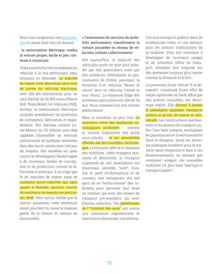 55
Nous vous proposons une présenta-
tion ci-jointe dont voici le résumé :
la motorisation électrique rendra
la voiture propre, facile et peu coû-
teuse à construire
Teslaamontrélavoieenréalisantun
véhicule à la fois performant, sans
émission et désirable. Le marché
de masse n’est désormais plus hors
de portée du véhicule électrique,
avec 450 km d’autonomie pour un
coût d’achat de 30 000 euros (Chevy
Bolt, Tesla Model 3 et Volvo en 2018).
Surtout, la motorisation électrique
simplifie grandement les processus
de conception, fabrication et main-
tenance. Des startups comme Lo-
cal Motors ou OS Vehicle sont déjà
capables d’assembler un véhicule
opérationnel en quelques semaines
dans des micro-usines avec très peu
de moyens. Des modèles en open
source se développent, faisant appel
à de nouveaux modes de concep-
tion et de production comme la fa-
brication numérique. Il ne s’agit pas
là de marchés de masse mais de
multiples micro-marchés qui, sans
passer à l’échelle, peuvent couvrir
de nombreux de besoins, en particu-
lier BtoB. Bien moins visible que la
voiture autonome, cette révolution
remet pourtant en cause la majeure
partie de la chaîne de valeurs de
l‘automobile.
 l’avènement de services de mobi-
lités performants transformera la
voiture possédée en réseau de vé-
hicules utilisés collectivement
Dès aujourd’hui, la majorité des
véhicules neufs ne sont plus ache-
tés par des particuliers mais par
des acheteurs d’entreprise et ges-
tionnaires de flottes, amorçant la
mutation d’un véhicule “désiré et
choisi” vers un véhicule “utilisé et
non choisi”. La moyenne d’âge des
acheteurs particuliers est elle de 54
ans. Nous sommes loin des clichés
publicitaires...
Mais la mutation va plus loin. La
rencontre entre des tendances so-
ciologiques profondes - comme
la volonté d’optimiser des actifs
sous-utilisés - et les possibilités
offertes par les nouvelles technolo-
gies a fortement affecté le domaine
des mobilités. Jadis voyageur ano-
nyme et désorienté, le voyageur
augmenté de son smartphone est
désormais identifié, “noté”, loca-
lisé et gavé d’informations et de
conseils. Des entreprises ont tiré
parti de ce “renforcement” des in-
dividus pour favoriser leur mise
en relation, qui avec des modes de
transport pré-existants, qui avec
d’autres individus. Ces plateformes
de l’ “internet des gens” ont connu
une croissance exponentielle et
constituent désormais une alterna-
tive aux transports publics dans de
nombreuses villes, et une menace
pour les acteurs traditionnels de
la mobilité. Elles ont contribué à
développer de nouveaux usages
et de nouvelles offres de trans-
port, étendant leur emprise sur
des domaines toujours plus vastes
comme la livraison et le fret.
La promesse d’une voiture “à la de-
mande”, constituée d’une offre de
sièges optimisée en back office par
des acteurs invisibles, est désor-
mais réalité. Elle dissout à jamais
le paradigme opposant transports
publics et privés, de masse et indi-
viduels. Les constructeurs automo-
biles et les acteurs du transport pu-
blic l’ont bien compris, multipliant
les partenariats et investissements
dans le domaine. Seuls les autori-
tés publiques semblent pour le mo-
ment dans l’expectative face à ces
bouleversements, ne sachant pas
comment intégrer ces nouvelles
mobilités (cf. plus haut “startups et
transport public”.
 