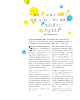 58
S
tartups have become a cheap
excuse for corporations in
lack of innovation strate-
gy. It’s not even breaking news; if
you’ve been in the business of gui-
ding companies through the inno-
vation minefield for a while, you’ve
already endured several trends co-
ming and going every three or four
years. Open innovation, intrapre-
neurship, design thinking, now
startup incubation programs.
These trends pretty much rely on
the same narrative:
As a big corporation, our natural
inertia drives our competitive-
ness in the ground. Facing disrup-
tion from nimbler and more digi-
tal-ready competitors, we need to
find new resources to reboot our
innovation skills.
This narrative is pretty much an
honest one.
What poses problem is that multi-
nationals too often seek straight-
forward recipes to solve their in-
novator’s dilemma. It’s way past
lazy; it’s irresponsible. But I won’t
dwell here on the corporate pers-
pective — I’ve started to write a few
things on how to write a dedicated
playbook for corporate incubation
here and here, and a full article (in
French) on the failure of innova-
tion methodologies.
Instead, let’s examine the perspec-
tive of startups in that game, which
is rarely considered by anyone.
The ways large corps can partner
up with startups are many. It’s not
limited to corporate incubation, but
I’ll stick to this mode because it’s
as for now, the most talked — if not
spread — about.
I want to be extra sure that you un-
derstand I’m not touching straight-
Should your startup
apply to a corporate
incubation
program?
BUSINESS MEDIAS ARE CRAZY ABOUT INDUSTRIALS WORKING WITH
STARTUPS, BUT WE SELDOM DISCUSS HOW SHOULD STARTUP APPLY TO
CORPORATE INCUBATION PROGRAMS. SHALL WE TRY TO DO THAT?
Philippe Meda, icopilot
 