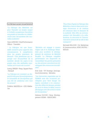 6
La Fabrique vue par nos partenaires
La Fabrique des Mobilités est
pour Transdev un moyen unique
à l'échelle européenne d'accélérer
nos projets et travailler en collabo-
ration avec l'écosystème des nou-
velles mobilités.
Yann LERICHE • Chief Performance
Officer - Transdev
 La Fabrique est une formi-
dable initiative pour apporter des
connaissances  compétences
dans les projets innovants de
Renault ! Une plateforme qui re-
groupe tout l’écosystème de la
mobilité, aborde les sujets  les
projets avec des méthodes inno-
vantes, est à cours sûr à suivre.
Lomig UNGER • Resp. Square Paris
- Renault
La Fabrique est vraiment un dis-
positif utile pour les entrepreneurs
et l'ensemble de l'écosystème par
son rôle de catalyseur avec tous
les acteurs.
Frédéric MAZZELLA • CEO Blabla-
Car
Michelin est engagé à travers
l'Open Lab  le Challenge Biben-
dum pour accélérer le dévelop-
pement de solutions de Mobilité
durable. La Fabrique complète
parfaitement ces dispositifs en
rassemblant les parties prenantes
sur des actions concrètes  en dé-
veloppant des ressources mutuali-
sées.
Erik Grab • VP Strategic Anticipa-
tion  Innovation - Michelin
Les rencontres organisées par la
FabMob sont des occasions pri-
vilégiées pour faire bouger les
lignes, contribuer à la construc-
tion des offres de demain, prendre
du recul et élever le débat, nourris
d’échanges avec des acteurs variés
de l’écosystème 
Solenne CUCCHI • Resp. Dévelop-
pement SIGMA - ENGIE INEO
Pour Kisio Digital, la Fabrique des
Mobilités s'inscrit dans notre stra-
tégie d'ouverture et de création
de communs dans le domaine de
la mobilité. Elle offre un environ-
nement très favorable à la colla-
boration, la rencontre et l'innova-
tion entre acteurs de la ville et des
transports
Bertrand BILLOUD • Dir Marketing
 Communication, KISIO DIGITAL -
KEOLIS
 