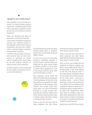 60
WHAT’S IN IT FOR YOU?
This question is not as trivial as it
seems. For many startups without
experience considering partnering
with a big name corporation, there
are obvious envies that are entirely
misplaced.
There are basically two types of
fantasies a startup will entertain:
 First, their worldwide recognition
will put your unknown project in
the spotlight, create brand value by
association, and give you creden-
tials to convince banks, investors,
and potential customers.
 Second, they will open resources
and contacts that you don’t have
access to, speeding up overall
time-to-market, and in some cases
be the first leading customer, or
add your offer to their portfolio.
In theory what’s in it for you should
be that simple. In practice, the sto-
ry is entirely different.
Thefirstfantasyyouentertainabout
sharing brand value is somehow
correct, but it’s extremely weak and
highly volatile.
As soon as you get in a big name
corporate incubation program, if
you know how to spin the news, you
might get the same brand impact
as getting invited to a local news
TV show. We’re speaking of a two
to three days attention peak. After
that? You’re back to normal.
This lackluster result stems for
what we evoked about the explosion
of such programs. At the end of the
day, who’s not incubated by Google
or Microsoft? So OK, getting in does
indicate your project might have
some value, but you’ll be instantly
drowned in a mass of other star-
tups that got selected. Right now it
seems that provided you don’t want
to bomb a plane and write it down
in a business plan, you’re in.
There is also the fact that most of
these programs just don’t know
what they are doing and after two to
three years, it starts to show.
There is also the fact that most of
these programs just don’t know
what they are doing and after two to
three years, it starts to show.
Sorry to burst your bubble but the
corporate incubation program you
find so sexy, might just be there to
communicate to the stock-market
on the fact that they are close to
the high-velocity disruptive actors
of the market (that would be you).
On the other hand — and this is
somehow worse — some of them
genuinely believe that putting you
in an office next by, will allow their
complacent teams to inhale your lu-
miniferous aether energy and mor-
ph them into intrapreneurs. More
than often, it’s simply a case of a
plain bored department in free ride
mode trying to work on cool things
for a year or two before they’ll have
to deliver something real.
Brand value in all this? Not so much.
 