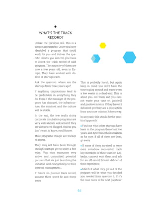 62
WHAT’S THE TRACK
RECORD?
Unlike the previous one, this is a
simple assessment. Once you have
identified a program that could
work for you and deliver the spe-
cific results you aim for, you have
to check the track record of said
program. The majority of them are
now a few years old, even in Eu-
rope. They have worked with do-
zens of startups each.
Ask the question: where are the
startups from three years ago?
If anything, corporations tend to
be predictable in everything they
do. Even if the manager of the pro-
gram has changed, the infrastruc-
ture, the mindset, and the culture
will be stable.
In the end, the few really shitty
corporate incubation programs are
very well-known. Ask around; they
are already red-flagged. Unless you
don’t want to know, you’ll know.
Most programs though are trickier
to assess.
They may not have been through
enough startups yet to score a few
wins. You may encounter very
active and committed potential
partners that are just launching the
initiative and evangelizing to their
own top management…
If there’s no positive track record,
assume there won’t be and move
away.
This is probably harsh, but again
keep in mind you don’t have the
time to play around and waste even
a few weeks in a dead-end. This is
about you, not them and you can-
not waste your time on goodwill
and positive intents. If they haven’t
delivered yet they are a distraction
from your core mission. Move away.
In any case, this should be the prac-
tical approach:
 Find out what other startups have
been in the program these last few
years, and determine their situation
as for now. If all of them are dead,
go away.
 If some of them survived or were
even somehow successful, track
key members of their team on Lin-
kedin, connect with them and ask
for an off-record honest debrief of
their experience.
 Match if what they got out of the
program will be what you decided
you needed from question 1. If it’s
the case move to the next question!
 