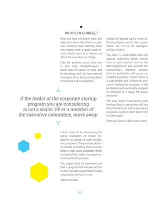 63
If the leader of the corporate startup
program you are considering
is not a senior VP or a member of
the executive committee, move away.
WHO’S IN CHARGE?
Now, say that you know what you
need and have identified a corpo-
rate initiative that matches what
you expect with a good track-re-
cord, what’s next is to determine
who’s the executive in charge.
Like the previous point, this one
is also very straightforward. I
know that I’m about to write will
be shocking, and I do have several
examples of me being wrong about
it, but here it is nonetheless:
I don’t want to be demeaning for
junior managers or senior en-
gineers in charge of such incuba-
tion programs. They may be perfec-
tly skilled in leading them, but the
thing is that such programs when
successful are under immense in-
ternal political pressure.
You might think it’s nonsense and
that a program that delivers will be
on the contrary a gold mine for any
corporation. But no, it’s not.
This is real life.
Unless it’s backed up by a key in-
fluential figure within the organi-
zation, the rest of the managers
will try to kill it.
You have to understand that any
startup achieving better results
than a core business unit or the
RD department will activate the
corporation’s immune system.
And its antibodies will prove in-
credibly powerful. Unless there is
a high-profile and influential exe-
cutive leading the program, it will
be stalled and eventually stopped,
or cornered in a vague HR gizmo
initiative.
The only kind of partnering with
startups that a corporation will not
try to attack from within are vanity
programs. And you don’t want to be
in these right?
Then you have to deal with reality.
 