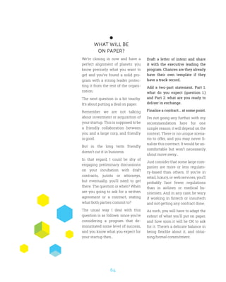 64
WHAT WILL BE
ON PAPER?
We’re closing in now and have a
perfect alignment of planets: you
know precisely what you want to
get and you’ve found a solid pro-
gram with a strong leader protec-
ting it from the rest of the organi-
zation.
The next question is a bit touchy.
It’s about putting a deal on paper.
Remember we are not talking
about investment or acquisition of
your startup. This is supposed to be
a friendly collaboration between
you and a large corp, and friendly
is good.
But in the long term friendly
doesn’t cut it in business.
In that regard, I could be shy of
engaging preliminary discussions
on your incubation with draft
contracts, jurists or attorneys,
but eventually, you’ll need to get
there. The question is when? When
are you going to ask for a written
agreement or a contract, stating
what both parties commit to?
The usual way I deal with this
question is as follows: since you’re
considering a program that de-
monstrated some level of success,
and you know what you expect for
your startup then…
Draft a letter of intent and share
it with the executive leading the
program. Chances are they already
have their own template if they
have a track record.
Add a two-part statement. Part 1:
what do you expect (question 1.)
and Part 2: what are you ready to
deliver in exchange.
Finalize a contract... at some point.
I’m not going any further with my
recommendation here for one
simple reason: it will depend on the
context. There is no unique scena-
rio to offer, and you may never fi-
nalize this contract. It would be un-
comfortable but won’t necessarily
shout move away…
Just consider that some large com-
panies are more or less regulato-
ry-based than others. If you’re in
retail, luxury, or web services, you’ll
probably face fewer regulations
than in airlines or medical bu-
sinesses. And in any case, be wary
if working in fintech or insurtech
and not getting any contract done.
As such, you will have to adapt the
extent of what you’ll put on paper,
and how soon it will be OK to ask
for it. There’s a delicate balance in
being flexible about it, and obtai-
ning formal commitment.
 