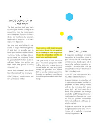 66
WHO’S GOING TO TRY
TO KILL YOU?
The last question just goes back
to having an internal champion to
protect you from the corporation’s
immune system. You will address it
after a few months in the program,
but there’s no reason not to tackle it
right away if possible.
Say now that you brilliantly ma-
naged to align everything perfec-
tly and that you actually start to
boost your startup. Congratulations,
you’re now in the spotlight for eve-
ryone inside the company. Doing
so, you demonstrate that an exter-
nal team (helped from within) has
been better and quicker at doing
someone’s job.
Who’s that someone? You should
know; he is already out to get you.
I don’t judge, it’s human nature and
you have to deal with it:
IN CONCLUSION
If corporate incubation programs
can deliver a tremendous boost to
your startup, don’t be fooled by their
intricacies and don’t expect all of
them to be really serious about in-
novation. The only ones that are
simple to deal with are the ones that
have no real purpose.
If you still have some patience with
me, let me add a last remark:
In about ten years of consulting for,
or designing corporate incubation
programs, the best ones I worked
with are the ones you don’t know
about and will not know about.
When such programs are strategic
assets for highly competitive mul-
tinationals they fly under the radar.
No bling, no glamour, no cameras,
no tweets, selfies or politicians in-
vited to parties.
Maybe that should be the quickest
thing to consider next time you re-
ceive a call to apply for a corporate
incubation program…
Your success will trigger internal
opposition from the corporation;
try to identify as soon as possible
where the antibodies will be co-
ming from, and be prepared.
The good thing is that the more
your incubation program’s leader
will be interested in your success,
the earlier he will have anticipated
where the problems will appear.
He’ll be usually very open about this
from the get-go; listen carefully and
do not underestimate the early war-
nings.
 