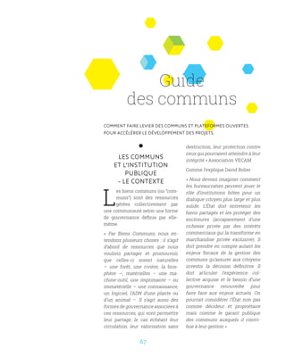67
LES COMMUNS
ET L’INSTITUTION
PUBLIQUE
- LE CONTEXTE
L
es biens communs (ou “com-
muns”) sont des ressources
gérées collectivement par
une communauté selon une forme
de gouvernance définie par elle-
même.
«  Par Biens Communs, nous en-
tendons plusieurs choses : il s’agit
d’abord de ressources que nous
voulons partager et promouvoir,
que celles-ci soient naturelles
– une forêt, une rivière, la bios-
phère  —, matérielles – une ma-
chine-outil, une imprimante – ou
immatérielle – une connaissance,
un logiciel, l’ADN d’une plante ou
d’un animal –. Il s’agit aussi des
formes de gouvernance associées à
ces ressources, qui vont permettre
leur partage, le cas échéant leur
circulation, leur valorisation sans
destruction, leur protection contre
ceux qui pourraient atteindre à leur
intégrité » Association VECAM
Comme l’explique David Bolier :
« Nous devons imaginer comment
les bureaucraties peuvent jouer le
rôle d’institutions hôtes pour un
dialogue citoyen plus large et plus
solide. L’État doit entretenir les
biens partagés et les protéger des
enclosures (accaparement d’une
richesse privée par des intérêts
commerciaux qui la transforme en
marchandise privée exclusive). Il
doit prendre en compte autant les
enjeux fiscaux de la gestion des
communs qu’assurer aux citoyens
investis la décision définitive. Il
doit articuler l’expérience col-
lective acquise et le besoin d’une
gouvernance renouvelée pour
faire face aux enjeux actuels. On
pourrait considérer l’État non pas
comme décideur et propriétaire
mais comme le garant publique
des communs auxquels il contri-
bue à leur gestion »
Guide
des communs
COMMENT FAIRE LEVIER DES COMMUNS ET PLATEFORMES OUVERTES
POUR ACCÉLÉRER LE DÉVELOPPEMENT DES PROJETS.
 