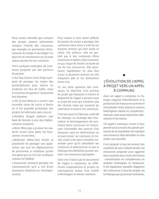 71
Nous avons identifié que certains
des projets avaient pleinement
compris l’intérêt des communs,
par exemple en permettant d’éco-
nomiser du temps et du budget. Ou
alors en se concentrant sur la vraie
valeur ajoutée de leur initiative.
Voici quelques exemples de com-
muns proposés par des porteurs
de projets :
 Oui Hop (Smart Auto Stop) a pro-
posé de partager les trajets des
automobilistes pour mettre en
évidence les flux de traffic, mais
à condition de garantir l’anonymat
des données
 Olli (Local Motors) a ouvert une
nouvelle usine de micro à Berlin
où il est possible prototyper des
projets de véhicules open source.
 PetitBus (Engie) publiera une
base de donnée à jour des établis-
sements scolaires.
 Welo (Wecoop) a produit du ma-
tériel ouvert pour gérer les bicy-
clettes connectées.
 Mobiliser (Mobi-lise) étudie la
possibilité de partager son appli-
cation qui suit les déplacements
de personnes, à condition qu’elle
soit gérée par un tiers de confiance
comme la FabMob
 Zouzoucar souhaite partager les
connaissances qu’il a tiré d’une
formation Stanford sur l’entrepre-
neuriat.
Pour autant il s’est avéré difficile
de passer du temps à partager des
communs sans avoir à côté de soi
d’autres acteurs qui font aussi ce
choix. Par ailleurs, cela ne per-
met pas à des communs d’être
construits et gérés collectivement,
ce qui risque de limiter la durée de
vie de ces ressources. Elle pour-
raient rapidement ne plus être
à jour si plusieurs acteurs ne s’en
emparent pas et les alimentent
à leur tour.
Or, sur cette question des com-
muns, la sélection d’un porteur
de projet par domaine à travers le
dispositif de l’appel à projets nous
a coupé de ceux qui n’avaient pas
été choisis, mais qui auraient pu
contribuer à nourrir les communs.
C’est pourquoi la Fabrique a décidé
de changer sa stratégie afin d’ac-
célérer le développement de nou-
veaux biens communs en réunis-
sant l’ensemble des acteurs d’un
domaine, sans en sélectionner un
en particulier. Au contraire, le tra-
vail visait à les faire travailler en-
semble pour qu’ils identifient les
communs à sélectionner et que la
Fabrique des Mobilités puisse sou-
tenir ces ressources partagées.
Cela s’est traduit par le lancement
de l’appel à communs, où diffé-
rentes organisations et projets se
regrouperont autour d’un intérêt
à développer le même commun.
L’ÉVOLUTION DE L’APPEL
À PROJET VERS UN APPEL
À COMMUNS
Avec cet appel à communs, la Fa-
brique organise l’identification et la
production de ressources ouvertes et
mutualisées entre plusieurs acteurs
hétérogènes même en compétition :
startups, mais aussi industries, labo-
ratoires et territoires.
Cet appel à commun, ouvert à tous,
permet ainsi à toutes les parties pre-
nantes de se manifester, de rejoindre
une ressource déjà identifiée ou d’en
initier une nouvelle.
Il est proposé à tous les acteurs des
mobilités de venir d’abord étudier les
ressources proposés pour apporter
leurs soutiens sous toutes les formes
: contributions en compétences, en
moyens techniques ou financiers.
Il est également possible d’apporter
des ressources à tous les projets via
la Fabrique qui pourra les centraliser.
 