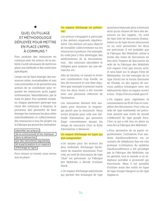 74
QUEL OUTILLAGE
ET MÉTHODOLOGIE
DÉPLOYÉE POUR METTRE
EN PLACE L’APPEL
À COMMUNS ?
Pour produire des ressources en
commun avec les acteurs de la mo-
bilité, il a été nécessaire de mettre en
place une méthode et des outils bien
spécifiques.
L’enjeu est de faire émerger des res-
sources utiles, mutualisables et non
concurrentielles et de permettre aux
acteurs de se coordonner pour re-
joindre les ressources qu’ils jugent
intéressantes. Naturellement, par la
mise en place d’un système simple,
où chaque partenaire participe aux
choix des communs à financer, le
processus doit permettre de faire
émerger les communs les plus utiles
individuellement et collectivement.
des ressources à tous les projets via
la Fabrique qui pourra les centraliser.
Identifier les acteurs
de la communauté et les impliquer
dans la démarche
par des rencontres régulières
et la participation à un espace
d’échange en ligne
Pour réussir ce travail, nous avons
mis en place :
Un espace d’échange en présen-
tiel :
Les acteurs s’engagent à participer
à des ateliers organisés régulière-
ment. Ces ateliers ont pour objectif
de travailler collectivement sur les
ressources à produire. Par exemple,
du code peut y être développé, des
améliorations de la documenta-
tion, des solutions identifiées et
rédigées pour avancer sur une dé-
marche, etc…
Afin de faciliter ce travail et éviter
une coordination trop lourde, un
lieu de rencontre et une date régu-
lière (par exemple le premier mardi
tous les deux mois) a été trouvée
avec une personne référente de
l’animation.
Les rencontres doivent être ani-
mées pour favoriser la stigmer-
gie plutôt que la réunionite. Nous
avons proposé pour cela une mé-
thode d’animation qui permette
d’agir concrètement durant les
temps de rencontre (Voir la fiche
d’animation ci dessous).
Un espace d’échange en ligne qui
doit comprendre :
 Un moyen pour les acteurs les
plus mobilisés d’échanger facile-
ment de manière synchrone. Pour
cela, un outil de discussion de type
“chat” est préconisé. La Fabrique
des Mobilités a décidé d’utiliser
Slack.
 Un espace d’échange asynchrone
qui permet des échanges de type
questions/réponses plus construits
ainsi qu’un moyen de faire des an-
nonces ou des rappels.. Un outil
de type liste de discussion (frama-
listes) ou de type forum (discourse)
ou un outil permettant les deux
est préconisé. Il est probable que
la Fabrique des Mobilités utilise à
terme des listes de discussion en
lien avec l’espace de discussion du
wiki de la Fabrique des Mobilités
(cet espace n’est pas encore actif,
et sera basé sur le plugin Flow de
Mediawiki). Un bel exemple de ce
type d’outil est le forum discourse
de l’Etalab, où des agents de ser-
vices publics échangent avec ses
administrés dans un espace ouvert
à tous : https://forum.etalab.gouv.fr
 Un espace pour capitaliser la
connaissance au fil de l’eau et com-
pléter des documents. Pour cela, un
wiki de type mediawiki est préco-
nisé associé aux outils de travail
collaboratif de type google docs.
C’est ce qui a été mis en place au
sein de La Fabrique des Mobilités.
 Pour permettre de se parler ré-
gulièrement, l’utilisation d’un sys-
tème d’audioconférence via un
numéro de téléphonie fixe est très
pratique. L’utilisation du système
d’audioconférence a été privilégié
par la Fabrique des Mobilités, car
en général, tout le monde à un té-
léphone portable à proximité qui
fonctionne. Mais il est possible
d’utiliser aussi des outils en ligne
de type Google Hangout ou de type
Appear.in
 