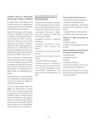 77
Comment recevoir le financement
une fois celui ci validé sur cobudget ?
Le projet soutenu doit décider de la
structure porteuse du financement
qui gérera la redistribution de l’argent
aux contributeurs du communs.
Aujourd’hui, le financement proposé
est celui de l’ADEME, le temps pour
La Fabrique de développer les parte-
nariats financiers. Aussi, ce cofinan-
cement est limité à hauteur de 45%
maximum en utilisant le système
d'aide de la RD développement ex-
périmental. Ce co-financement sera
égalementapplicableauxentreprises
quibénéficientdéjàd'uneaideautitre
des minimis (IPME ou Greentech).
Aussi, la demande de financement
devra se limiter à ces 45% et le projet
doit donc s’engager à trouver les 55%
restant pour se mettre place. Prochai-
nement, dès que d’autres partenaires
participeront au financement de ce
défi, le besoin en cofinancement se
réduira.
Par exemple, pour demander 4500 €
pour développer une base de donnée
commune, le projet doit justifier de
6500 € de cofinancement
Une fois un projet ayant atteint son
objectif de financement et assuré
d’avoir 55% de cofinancement, celui
ci peut prétendre au financement de
l’ADEME et passer à l’étape suivante
de son développement. Par rapport à
l’Ademe, un projet ne pourra deman-
der qu’un seul financement. L’arrivée
d’autres financeurs sur ces défis per-
mettra de dépasser cette limitation.
Assurer le suivi d’un commun
et sa description
Chaque commun dispose d’une fiche,
où il est demandé de décrire les élé-
ments suivant afin de pouvoir mettre
en place des critères autour du projet :
 description technique et finan-
cière pour répondre au défi, bien
faire ressortir le POC
 faisabilité technique, simplicité,
robustesse,
 capacité à le mettre en oeuvre,
maintenir, faire connaitre, dé-
ployer,
 communication multicanal, mul-
tiacteur
 implication des usagers dans le
design
 modèles d’affaires envisagés
 capacité à décrire et extraire de
la ressource produite (produit/ser-
vice) la partie réutilisable, neutre,
mutualisable, indépendante du
produit/service développé pour ce
défi.
Communauté autour du commun
 nombre de personne, expériences
 diversités, complémentarités,
 mode d’organisation, de décision,
de financement, aujourd’hui et dans
le futur
 reliance à d’autres communautés,
 visibilités, capacité d’engagement
Licences et règles de gestion du
commun
 degré d’ouverture,
 simplicitédanslagestionetl’appro-
priation,
Besoins exprimés pour lancer le pro-
jet ou passer à l’étape suivante
 aide financière,
 expertise, territoire,
 moyens,
 ressources humaines...
Cette fiche est éditable par tous avec
un historique des modifications.
Pour certains champs, une autocom-
plétion permet de rechercher dans la
base déjà existante.
 