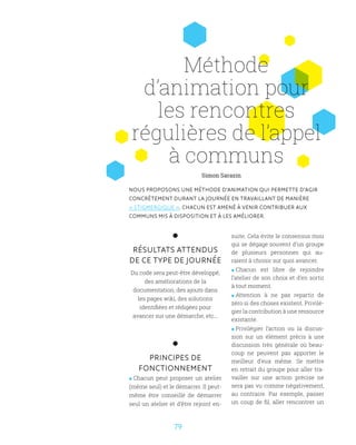 7979
Méthode
d’animation pour
les rencontres
régulières de l’appel
à communs
NOUS PROPOSONS UNE MÉTHODE D’ANIMATION QUI PERMETTE D’AGIR
CONCRÈTEMENT DURANT LA JOURNÉE EN TRAVAILLANT DE MANIÈRE
« STIGMERGIQUE ». CHACUN EST AMENÉ À VENIR CONTRIBUER AUX
COMMUNS MIS À DISPOSITION ET À LES AMÉLIORER.
RÉSULTATS ATTENDUS
DE CE TYPE DE JOURNÉE
Du code sera peut-être développé,
des améliorations de la
documentation, des ajouts dans
les pages wiki, des solutions
identifiées et rédigées pour
avancer sur une démarche, etc...
PRINCIPES DE
FONCTIONNEMENT
 Chacun peut proposer un atelier
(même seul) et le démarrer. Il peut-
même être conseillé de démarrer
seul un atelier et d’être rejoint en-
suite. Cela évite le consensus mou
qui se dégage souvent d’un groupe
de plusieurs personnes qui au-
raient à choisir sur quoi avancer.
 Chacun est libre de rejoindre
l’atelier de son choix et d’en sortir
à tout moment.
 Attention à ne pas repartir de
zéro si des choses existent. Privilé-
gier la contribution à une ressource
existante.
 Privilégier l’action ou la discus-
sion sur un élément précis à une
discussion très générale où beau-
coup ne peuvent pas apporter le
meilleur d’eux même. Se mettre
en retrait du groupe pour aller tra-
vailler sur une action précise ne
sera pas vu comme négativement,
au contraire. Par exemple, passer
un coup de fil, aller rencontrer un
Simon Sarazin
 