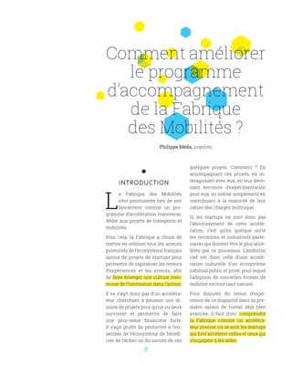 8
INTRODUCTION
L
a Fabrique des Mobilités
s’est positionnée lors de son
lancement comme un pro-
gramme d’accélération transverse,
dédié aux projets de transports et
mobilités.
Pour cela, la Fabrique a choisi de
mettre en relation tous les acteurs
potentiels de l’écosystème français
autour de projets de startups pour
permettre de capitaliser les retours
d’expériences et les erreurs, afin
de faire émerger une culture com-
mune de l’innovation dans l’action.
Il ne s’agit donc pas d’un accéléra-
teur cherchant à pousser une di-
zaine de projets pour qu’un ou deux
survivent et permettre de faire
une plus-value financière forte.
Il s’agit plutôt de permettre à l’en-
semble de l’écosystème de bénéfi-
cier de l’échec ou du succès de ces
quelques projets. Comment  ? En
accompagnant ces projets, en in-
teragissant avec eux, en leur deve-
nant territoire d’expérimentation
pour eux, ou même simplement en
contribuant à la maturité de leur
cahier des charges technique.
Si les startups ne sont donc pas
l’aboutissement de cette accélé-
ration, c’est qu’en quelque sorte
les territoires et industriels parte-
naires qui doivent être le plus accé-
lérés par ce processus. L’ambition
clef est donc celle d’une accélé-
ration culturelle d’un écosystème
national public et privé, pour lequel
l’adoption de nouvelles formes de
mobilité est tout sauf naturel.
Pour discuter du retour d’expé-
rience de ce dispositif dans sa pre-
mière saison de travail déjà bien
avancée, il faut donc comprendre
la Fabrique comme un accéléra-
teur inversé, où se sont les startups
qui font accélérer celles et ceux qui
s’engagent à les aider.
Philippe Méda, icopilots
Comment améliorer
le programme
d’accompagnement
de la Fabrique
des Mobilités ?
 
