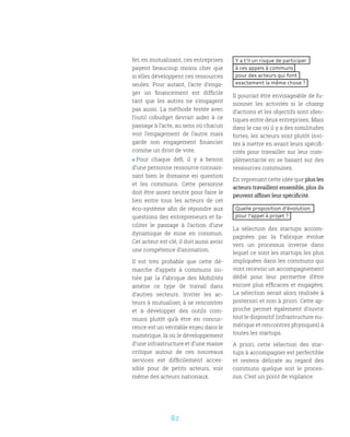 82
Y a t’il un risque de participer
à ces appels à communs
pour des acteurs qui font
exactement la même chose ?
Il pourrait être envisageable de fu-
sionner les activités si le champ
d’actions et les objectifs sont iden-
tiques entre deux entreprises. Mais
dans le cas où il y a des similitudes
fortes, les acteurs sont plutôt invi-
tés à mettre en avant leurs spécifi-
cités pour travailler sur leur com-
plémentarité en se basant sur des
ressources communes.
En reprenant cette idée que plus les
acteurs travaillent ensemble, plus ils
peuvent affiner leur spécificité.
Quelle proposition d’évolution
pour l’appel à projet ?
La sélection des startups accom-
pagnées par la Fabrique évolue
vers un processus inverse dans
lequel ce sont les startups les plus
impliquées dans les communs qui
vont recevoir un accompagnement
dédié pour leur permettre d’être
encore plus efficaces et engagées.
La sélection serait alors réalisée à
posteriori et non à priori. Cette ap-
proche permet également d’ouvrir
tout le dispositif (infrastructure nu-
mérique et rencontres physiques) à
toutes les startups.
A priori, cette sélection des star-
tups à accompagner est perfectible
et restera délicate au regard des
communs quelque soit le proces-
sus. C’est un point de vigilance.
fet, en mutualisant, ces entreprises
payent beaucoup moins cher que
si elles développent ces ressources
seules. Pour autant, l’acte d’enga-
ger un financement est difficile
tant que les autres ne s’engagent
pas aussi. La méthode testée avec
l’outil cobudget devrait aider à ce
passage à l’acte, au sens où chacun
voit l’engagement de l’autre mais
garde son engagement financier
comme un droit de vote.
 Pour chaque défi, il y a besoin
d’une personne ressource connais-
sant bien le domaine en question
et les communs. Cette personne
doit être assez neutre pour faire le
lien entre tous les acteurs de cet
éco-système afin de répondre aux
questions des entrepreneurs et fa-
ciliter le passage à l’action d’une
dynamique de mise en commun.
Cet acteur est clé, il doit aussi avoir
une compétence d’animation.
Il est très probable que cette dé-
marche d’appels à communs ini-
tiée par la Fabrique des Mobilités
amène ce type de travail dans
d’autres secteurs. Inviter les ac-
teurs à mutualiser, à se rencontrer
et à développer des outils com-
muns plutôt qu’à être en concur-
rence est un véritable enjeu dans le
numérique, là où le développement
d’une infrastructure et d’une masse
critique autour de ces nouveaux
services est difficilement acces-
sible pour de petits acteurs, voir
même des acteurs nationaux.
 