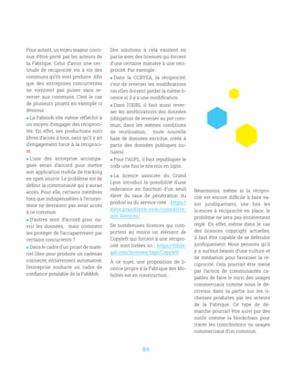 86
Pour autant, un enjeu majeur conti-
nue d’être porté par les acteurs de
la Fabrique. Celui d’avoir une cer-
titude de réciprocité vis à vis des
communs qu’ils vont produire. Afin
que des entreprises concurrentes
ne viennent pas puiser sans re-
verser aux communs. C’est le cas
de plusieurs projets en exemple ci
dessous :
 La Fabmob elle même réfléchit à
un moyen d’engager des réciproci-
tés. En effet, ses productions sont
libres d’accès à tous, sans qu’il y ait
d’engagement forcé à la réciproci-
té.
 L’une des entreprise accompa-
gnée serait d’accord pour mettre
son application mobile de tracking
en open source. Le problème est de
définir la communauté qui y aurait
accès. Pour elle, certains membres
bien que indispensables à l’écosys-
tème ne devraient pas avoir accès
à ce commun.
 D’autres sont d’accord pour ou-
vrir les données, mais comment
les protéger de l’accaparement par
certains concurrents ?
 Dans le cadre d’un projet de maté-
riel libre pour produire un cadenas
connecté, entièrement automatisé,
l’entreprise souhaite un cadre de
confiance préalable de la FabMob.
Des solutions à cela existent en
partie avec des licences qui forcent
d’une certaine manière à une réci-
procité. Par exemple :
 Dans la CCBYSA, la réciprocité,
c’est de reverser les modifications
car elles doivent garder la même li-
cence si il y a une modification.
 Dans l’ODBL il faut aussi rever-
ser les améliorations des données
(obligation de reverser au pot com-
mun, dans les mêmes conditions
de réutilisation, toute nouvelle
base de données enrichie, créée à
partir des données publiques ini-
tiales)
 Pour l’’AGPL, il faut republiquer le
code une fois le site mis en ligne.
 La licence associée du Grand
Lyon introduit la possibilité d’une
redevance en fonction d’un seuil
élevé du taux de pénétration du
produit ou du service créé : https://
data.grandlyon.com/connaitre-
nos-licences/
De nombreuses licences qui com-
portent au moins un élément de
Copyleft qui forcent à une récipro-
cité sont listées ici : https://tldrle-
gal.com/licenses/tags/Copyleft
À ce sujet, une proposition de li-
cence propre à la Fabrique des Mo-
bilités est en construction..
Néanmoins, même si la récipro-
cité est encore difficile à faire va-
loir juridiquement, une fois les
licences à réciprocité en place, le
problème ne sera pas entièrement
réglé. En effet, même dans le cas
des licences copyright actuelles,
il faut être capable de se défendre
juridiquement. Nous pensons qu’il
y a surtout besoin d’une culture et
de médiation pour favoriser la ré-
ciprocité. Cela pourrait être mené
par l’action de communautés ca-
pables de faire le suivi des usages
commerciaux comme nous le dé-
crivons dans la partie sur les ri-
chesses produites par les acteurs
de la Fabrique. Ce type de dé-
marche pourrait être suivi par des
outils comme la blockchain pour
tracer les contributions ou usages
commerciaux d’un commun.
 