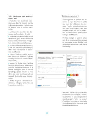 92
Les outils de La Fabrique des Mo-
bilités vont continuer de s’amélio-
rer. Le choix de technologies libres
pour la plupart d’entre eux permet
d’imaginer les relier ou les rendre
interopérables pour favoriser une
cohérence d’ensemble.
Utilisation de Loomio
Loomio permet de prendre des dé-
cisions en ligne et surtout de garder
une trace des validations des déci-
sions. Pour les prises de décision au
sein des communautés, des sous
groupes peuvent être mis en place au
sein de l’outil Loomio général de La
Fabrique des Mobilités.
C’est par exemple ce qui a été fait au
sein de la communauté des acteurs
du covoiturage où une décision est à
prendre sur la définition d’une aire de
covoiturage.
Voici l’ensemble des améliora-
tions à venir :
 Permettre une meilleure admi-
nistration du wiki (mise à jour du
wiki, des extensions, infogérence
du serveur, ajout de plugins spéci-
fiques),
 Améliorer les modèles de don-
nées et les formulaires du wiki,
 Améliorer la gestion des profils
utilisateurs pour mieux simplifier
la connexion, l'inscription et la ges-
tion des membres de la Fabrique,
 Ajouter un système de discussion
(Flow ou Discourse par exemple)
afin d'avoir des espaces de discus-
sion plus fluides,
 Intégrer l’indexation et la gestion
des communs aujourd’hui gérées
sur http://communs.lafabriquedes-
mobilites.fr,
 Ajuster le design pour faciliter
l'appropriation du wiki notamment
pour les nouveaux membres et le
rendre homogène avec le site de
la Fabrique (sans intégrer le wiki
et le site web) en s’inspirant par
exemple de wikifab pour les com-
muns,
 Mettre en place l'internationali-
sation du wiki pour permettre des
traductions facilitées.
 