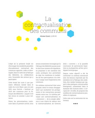 98
L’objet de la présente étude est
d’envisager les modalités possibles
d’encadrement contractuel des
communs apportés, créés et déve-
loppés, dans le cadre de la Fabrique
des Mobilités, en collaboration
avec l’ensemble des acteurs qui y
participent.
Cette étude fait suite à une pre-
mière réflexion menée dans le
cadre du Livre Blanc, paru en juin
2015, sous l’article «  Instituer un
droit des communs pour la Fa-
brique des Mobilités », auquel il est
fait renvoi en annexe I, pour mé-
moire.
Parmi les préconisations conte-
nues dans ce premier article, nous
avions notamment envisagé que la
Fabrique des Mobilités puisse jouer
le rôle d’une instance de régulation,
en proposant à ses membres des
outils juridiques leur permettant
de régir les conditions et modali-
tés de leur participation à la créa-
tion, l’usage voire l’exploitation des
communs.
Un schéma contractuel était ainsi
proposé, selon le niveau d’engage-
ment que souhaitent les protago-
nistes et les interactions pouvant
exister entre eux. Ce schéma pré-
voyait une contractualisation en
«  entonnoir  »  : de la simple adhé-
sion à une charte de valeurs vers
la contractualisation de licences
dites «  ouvertes  », à la possible
conclusion de partenariats bipar-
tites ou multipartites ad hoc, privi-
légiant la réciproque.
Depuis, notre objectif a été de
confronter ce schéma contractuel
avec les besoins exprimés par les
membres de la Fabrique des mobi-
lités, d’en valider l’analyse par rap-
port à des pratiques contractuelles
émergentes, notamment dans le
domaine des licences dites « à ré-
ciprocité » et enfin, de proposer des
modèles de contractualisation pos-
sibles et originaux.
Cette note est la restitution de ces
travaux.
La
contractualisation
des communs
Jérome Giusti, 11.100.34
 