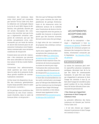 99
L’existence des communs dans
notre droit positif est consacrée
par l’article 714 du Code civil, dont
la rédaction est inchangée depuis
la loi du 19 avril 1803. Depuis la dé-
finition, très générale, donnée par
cet article, l’acception des com-
muns s’est enrichie, tant par la loi,
qui a réglementé certaines caté-
gories de communs, que par des
écoles, groupements et/ou com-
munautés qui ont tenté de mettre
en œuvre des licences pour en ad-
ministrer l’utilisation voire l’exploi-
tation commerciale, sous certaines
conditions de réciprocité.
Il existe ainsi une sorte de « taxino-
mie  » des communs, qui peuvent
être ainsi identifiés en fonction de
leur nature et de leur mode d’admi-
nistration.
Concernant leur administration,
seule question qui nous occupe
dans le cadre de la présente étude,
deux grands modèles de contrac-
tualisation coexistent :
(i) Une mise à la disposition du pu-
blic des communs, généralement
la plus large possible, dans le cadre
de licences « ouvertes » ;
(ii) Un partage sous conditions des
communs au sein d’une commu-
nauté d’intérêts, dans le cadre de
licences dites « à réciprocité ».
Dès lors que la Fabrique des Mobi-
lités a pour vocation de créer une
plateforme de partage d’informa-
tions et de ressources entre les
différents acteurs de la mobilité,
avec l’institution de droits et de de-
voirs respectifs entre les parties, le
modèle des licences à réciprocité,
plutôt que des licences ouvertes,
devrait à notre sens être privilégié.
Il s’agit alors de voir comment et
de proposer des schémas contrac-
tuels possibles.
Après avoir rappelé les différentes
acceptions des communs qui
existent à date (Les differentes
acceptions des communs), la
présente étude examine donc les
tentatives de licences proposées
ou mises en œuvre pour régir
l’utilisation des communs dans
un double objectif d’ouverture et
de réciprocité (Les tentatives de
licences pour regir les communs)
et émet des recommandations sur
les outils contractuels à envisager
pour la Fabrique des Mobilités afin
que les communs qui en émergent
puissent faire l’objet d’échange
entre les membres, à titre désin-
téressé mais également à titre
commercial (Préconisations pour
la fabrique des mobilites).
LES DIFFERENTES
ACCEPTIONS DES
COMMUNS
À côté de la conception «  clas-
sique  » s’appliquant à tous les
communs en général, il existe une
catégorie de communs propres au
domaine des transports et des mo-
bilités, récemment consacrés par
le législateur : les données d’inté-
rêt général
Les communs en général
La notion de communs peut revê-
tir aujourd’hui plusieurs acceptions
juridiques, découlant tant de la loi
que des choix de communautés
humaines. Ce peut être une chose
qui n’appartient à personne et dont
l’usage est commun à tous (1), un
bien dont l’usage est concédé au plus
grand nombre (2) ou tous résultats
issus de l’action altruiste d’une com-
munauté de personnes (3).
/ Une chose qui n’appartient
à personne et dont l’usage est
commun à tous
La première définition des biens
communs est donnée par l’article
714 du Code civil :
«  Il est des choses qui n’appar-
tiennent à personne et dont l’usage
est commun à tous ».
 