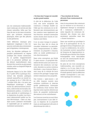 100
/ Un bien dont l’usage est concédé
au plus grand nombre
À côté de la définition du Code
civil, une autre acception des
communs a émergé, fondée sur
l’idée que les communs ne se dé-
finissent pas nécessairement par
leur essence mais également par
leur fonction : seraient communes
toutes choses dont l’accès et l’uti-
lisation sont libres.
Il en va ainsi lorsque le proprié-
taire d’un bien fait le choix de
concéder totalement ou partielle-
ment, temporairement ou défini-
tivement, sa propriété à d’autres,
selon un mode prédéterminé et
non-discriminatoire.
Dans cette conception, qui fonde
l’« open-source », la propriété elle-
même devient ainsi une source al-
ternative des communs. Les logi-
ciels, données ou autres contenus
distribués « sous licences libres »,
sont issus de la volonté de leurs
auteurs d’en partager l’usage mais
restent néanmoins leur propriété.
Une licence «  open-source  » est
en effet toujours ouverte sous
certaines conditions et réserves
qu’elle prédétermine. Enfreindre
les conditions d’une licence libre
équivaut ainsi à porter atteinte aux
droits de propriété intellectuelle
des auteurs, en les contrefaisant.
Les licences ouvertes ne sont donc
pas, contrairement à une idée re-
çue, la négation de la propriété
mais un aménagement altruiste et
désintéressé de celle-ci.
Les res communes traditionnelle-
ment visées par cet article sont des
choses naturelles, telles que l’air,
l’eau de mer ou les eaux courantes,
ainsi que certaines ressources
physiques, telles que des pâtures
ou des pêcheries.
Cette définition classique peut
également s’appliquer à des res-
sources instituées plus récemment
par le législateur contemporain.
Ainsi, les données publiques ré-
pondent parfaitement au régime
juridique des choses communes,
en ce qu’elles n’appartiennent
pas à la personne publique qui
les détient matériellement mais
doivent être ouvertes au plus grand
nombre, selon un dispositif légal de
redistribution.
Instaurée depuis la loi dite CADA
du 17 juillet 1978, la politique d’ou-
verture des données publiques
connaît aujourd’hui un nouvel es-
sor, puisque la loi n° 2016-1321 du
7 octobre 2016, dite « Loi pour une
République numérique  », oblige
toutes les administrations (minis-
tères, collectivités territoriales, éta-
blissements publics...) à mettre, de
façon générale et systématique, à
la disposition du public tout docu-
ment administratif publié sur for-
mat électronique, «  dans un stan-
dard ouvert, aisément réutilisable
et exploitable par un système de
traitement automatisé ».
/ Tous résultats de l’action
altruiste d’une communauté de
personnes
Avec le mouvement des communs
qui se renforce et se structure, a
également émergé la conception
de «  communs collaboratifs  »,
selon laquelle les communs de-
viennent des choses non plus
seulement naturelles mais des
« choses humaines ».
Dans une société qui privilégie le
don et la participation de soi, le
partage et retour d’expérience, ain-
si que la collaboration, les activi-
tés humaines sortent aujourd’hui
de l’emprise de l’appropriation in-
dividuelle pour devenir des choses
échangeables voire valorisables
au sein de communautés de per-
sonnes ou d’intérêts.
En plus de ces trois conceptions
traditionnelles, une nouvelle ac-
ception a vu le jour, dans le do-
maine des transports : les données
d’intérêt général, dont la définition
semble correspondre à une nou-
velle typologie de communs.
 