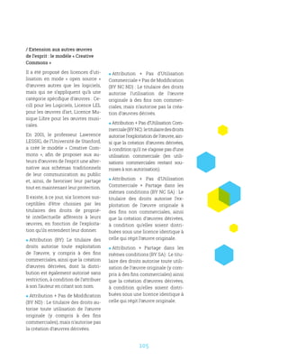 105
/ Extension aux autres œuvres
de l’esprit : le modèle « Creative
Commons »
Il a été proposé des licences d’uti-
lisation en mode «  open source  »
d’œuvres autres que les logiciels,
mais qui ne s’appliquent qu’à une
catégorie spécifique d’œuvres : Ce-
cill pour les Logiciels, Licence LEL
pour les œuvres d’art, Licence Mu-
sique Libre pour les œuvres musi-
cales.
En 2001, le professeur Lawrence
LESSIG, de l’Université de Stanford,
a créé le modèle «  Creative Com-
mons  », afin de proposer aux au-
teurs d’œuvres de l’esprit une alter-
native aux schémas traditionnels
de leur communication au public
et, ainsi, de favoriser leur partage
tout en maintenant leur protection.
Il existe, à ce jour, six licences sus-
ceptibles d’être choisies par les
titulaires des droits de proprié-
té intellectuelle afférents à leurs
œuvres, en fonction de l’exploita-
tion qu’ils entendent leur donner.
 Attribution (BY): Le titulaire des
droits autorise toute exploitation
de l’œuvre, y compris à des fins
commerciales, ainsi que la création
d’œuvres dérivées, dont la distri-
bution est également autorisé sans
restriction, à condition de l’attribuer
à son l’auteur en citant son nom.
 Attribution + Pas de Modification
(BY ND) : Le titulaire des droits au-
torise toute utilisation de l’œuvre
originale (y compris à des fins
commerciales), mais n’autorise pas
la création d’œuvres dérivées.
 Attribution + Pas d’Utilisation
Commerciale + Pas de Modification
(BY NC ND) : Le titulaire des droits
autorise l’utilisation de l’œuvre
originale à des fins non commer-
ciales, mais n’autorise pas la créa-
tion d’œuvres dérivés.
 Attribution + Pas d’Utilisation Com-
merciale(BYNC) :letitulairedesdroits
autorise l’exploitation de l’œuvre, ain-
si que la création d’œuvres dérivées,
à condition qu’il ne s’agisse pas d’une
utilisation commerciale (les utili-
sations commerciales restant sou-
mises à son autorisation).
 Attribution + Pas d’Utilisation
Commerciale + Partage dans les
mêmes conditions (BY NC SA) : Le
titulaire des droits autorise l’ex-
ploitation de l’œuvre originale à
des fins non commerciales, ainsi
que la création d’œuvres dérivées,
à condition qu’elles soient distri-
buées sous une licence identique à
celle qui régit l’œuvre originale.
 Attribution + Partage dans les
mêmes conditions (BY SA) : Le titu-
laire des droits autorise toute utili-
sation de l’œuvre originale (y com-
pris à des fins commerciales) ainsi
que la création d’œuvres dérivées,
à condition qu’elles soient distri-
buées sous une licence identique à
celle qui régit l’œuvre originale.
 