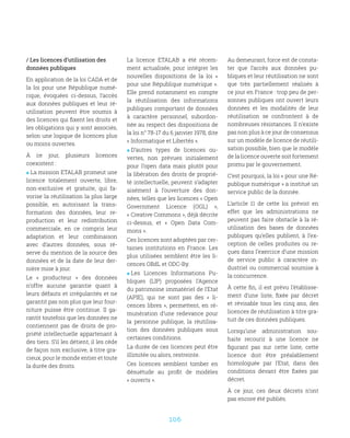 106
/ Les licences d’utilisation des
données publiques
En application de la loi CADA et de
la loi pour une République numé-
rique, évoquées ci-dessus, l’accès
aux données publiques et leur ré-
utilisation peuvent être soumis à
des licences qui fixent les droits et
les obligations qui y sont associés,
selon une logique de licences plus
ou moins ouvertes.
À ce jour, plusieurs licences
coexistent :
 La mission ETALAB promeut une
licence totalement ouverte, libre,
non-exclusive et gratuite, qui fa-
vorise la réutilisation la plus large
possible, en autorisant la trans-
formation des données, leur re-
production et leur redistribution
commerciale, en ce compris leur
adaptation et leur combinaison
avec d’autres données, sous ré-
serve du mention de la source des
données et de la date de leur der-
nière mise à jour.
Le «  producteur  » des données
n’offre aucune garantie quant à
leurs défauts et irrégularités et ne
garantit pas non plus que leur four-
niture puisse être continue. Il ga-
rantit toutefois que les données ne
contiennent pas de droits de pro-
priété intellectuelle appartenant à
des tiers. S’il les détient, il les cède
de façon non exclusive, à titre gra-
cieux, pour le monde entier et toute
la durée des droits.
La licence ETALAB a été récem-
ment actualisée, pour intégrer les
nouvelles dispositions de la loi «
pour une République numérique ».
Elle prend notamment en compte
la réutilisation des informations
publiques comportant de données
à caractère personnel, subordon-
née au respect des dispositions de
la loi n° 78-17 du 6 janvier 1978, dite
« Informatique et Libertés ».
 D’autres types de licences ou-
vertes, non prévues initialement
pour l’open data mais plutôt pour
la libération des droits de proprié-
té intellectuelle, peuvent s’adapter
aisément à l’ouverture des don-
nées, telles que les licences « Open
Government Licence (OGL)  »,
« Creative Commons », déjà décrite
ci-dessus, et «  Open Data Com-
mons ».
Ces licences sont adoptées par cer-
taines institutions en France. Les
plus utilisées semblent être les li-
cences OBdL et ODC-By.
 Les Licences Informations Pu-
bliques (LIP) proposées l’Agence
du patrimoine immatériel de l’Etat
(APIE), qui ne sont pas des «  li-
cences libres », permettent, en ré-
munération d’une redevance pour
la personne publique, la réutilisa-
tion des données publiques sous
certaines conditions.
La durée de ces licences peut être
illimitée ou alors, restreinte.
Ces licences semblent tomber en
désuétude au profit de modèles
« ouverts ».
Au demeurant, force est de consta-
ter que l’accès aux données pu-
bliques et leur réutilisation ne sont
que très partiellement réalisés à
ce jour en France : trop peu de per-
sonnes publiques ont ouvert leurs
données et les modalités de leur
réutilisation se confrontent à de
nombreuses résistances. Il n’existe
pas non plus à ce jour de consensus
sur un modèle de licence de réutili-
sation possible, bien que le modèle
de la licence ouverte soit fortement
promu par le gouvernement.
C’est pourquoi, la loi « pour une Ré-
publique numérique » a institué un
service public de la donnée.
L’article 11 de cette loi prévoit en
effet que les administrations ne
peuvent pas faire obstacle à la ré-
utilisation des bases de données
publiques qu’elles publient, à l’ex-
ception de celles produites ou re-
çues dans l’exercice d’une mission
de service public à caractère in-
dustriel ou commercial soumise à
la concurrence.
À cette fin, il est prévu l’établisse-
ment d’une liste, fixée par décret
et révisable tous les cinq ans, des
licences de réutilisation à titre gra-
tuit de ces données publiques.
Lorsqu’une administration sou-
haite recourir à une licence ne
figurant pas sur cette liste, cette
licence doit être préalablement
homologuée par l’Etat, dans des
conditions devant être fixées par
décret.
À ce jour, ces deux décrets n’ont
pas encore été publiés.
 