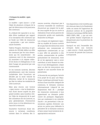 107
/ Critiques du modèle « open
source »
Le modèle «  open source  » a fait
l’objet de plusieurs critiques de la
part de théoriciens et de praticiens
des communs.
Il a d’abord été reproché à ce mo-
dèle d’être inadéquat par rapport
à la conception des communs qui
se fonde sur l’idée de ressources
«  gouvernées  » par une commu-
nauté d’intérêts.
Valérie Peugeot, chercheur et pré-
sidente de VECAM, définit en effet
les communs par les trois dimen-
sions qui les caractérisent  : les
communs sont (i) des ressources
(ii) soumises à un régime collec-
tif de droits et d’obligations et (iii)
dont l’usage est gouverné par une
communauté.
Or les licences ouvertes, décrites
précédemment, sont des licences
unilatérales dont l’ouverture est
décidée par la seule volonté du
détenteur initial de la ressource
qui fixe lui-même les modalités de
cette ouverture.
Mais plus encore, une licence
« open source » vise la dissémina-
tion d’une œuvre auprès du plus
grand nombre, sans toutefois rete-
nir l’idée de réciprocité de la part
des utilisateurs de ces licences, ni,
plus généralement, d’interaction
entre ceux-ci et les détenteurs ini-
tiaux de la ressource.
Soumettre l’ouverture d’une res-
source à certaines conditions,
comme dans le schéma des li-
cences ouvertes, n’équivaut pas à
convenir ensemble de conditions
d’ouverture qui exigent de la part
de ceux auprès de qui on ouvre la
réalisation d’une action positive de
réciprocité, qu’elle soit matérielle,
financière ou éthique.
Les critiques ont également repro-
ché au modèle de licence ouverte
de ne pas faire de distinction entre
utilisation non commerciale et
exploitation commerciale, ce qui
a pour effet de permettre à des
entités commerciales de profiter
gratuitement de ressources, voire
de se les approprier sans y avoir
contribué, ni avoir financé sa créa-
tion et son développement, créant
ainsi un état de concurrence non
régulée et une nouvelle forme de
parasitisme.
A l’écoute de ces pratiques, l’article
8 du projet de loi pour une Répu-
blique numérique prévoyait la pro-
tection d’une nouvelle catégorie de
communs, le domaine commun
informationnel. L’objectif de ces
dispositions était de «  protéger
les ressources communes à tous
appartenant au domaine public
contre les pratiques d’appropria-
tion qui conduisent à en interdire
l’accès  », en permettant à des as-
sociations agréées d’intenter une
action en justice pour défendre le
périmètre de ce domaine commun
et faire cesser toute tentative de ré-
appropriation exclusive.
Ces dispositions n’ont toutefois pas
été retenues dans la loi finalement
votée, en raison de l’opposition de
plusieurs acteurs de la propriété
littéraire et artistique (SEPM, SACD,
SNEP, FNPS, SNE, …), qui ont esti-
mé qu’elles étaient imprécises et
dangereuses pour la protection du
droit d’auteur.
Quoiqu’il en soit, l’ensemble des
critiques faites aux licences
« open source » fonde aujourd’hui
le courant de pensée des licences
à réciprocité.
 