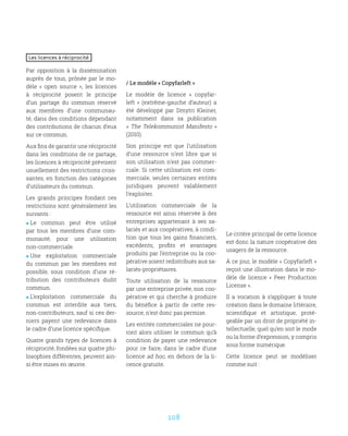 108
Les licences à réciprocité
Par opposition à la dissémination
auprès de tous, prônée par le mo-
dèle «  open source  », les licences
à réciprocité posent le principe
d’un partage du commun réservé
aux membres d’une communau-
té, dans des conditions dépendant
des contributions de chacun d’eux
sur ce commun.
Aux fins de garantir une réciprocité
dans les conditions de ce partage,
les licences à réciprocité prévoient
usuellement des restrictions crois-
santes, en fonction des catégories
d’utilisateurs du commun.
Les grands principes fondant ces
restrictions sont généralement les
suivants :
 Le commun peut être utilisé
par tous les membres d’une com-
munauté, pour une utilisation
non-commerciale.
 Une exploitation commerciale
du commun par les membres est
possible, sous condition d’une ré-
tribution des contributeurs dudit
commun.
 L’exploitation commerciale du
commun est interdite aux tiers,
non-contributeurs, sauf si ces der-
niers payent une redevance dans
le cadre d’une licence spécifique.
Quatre grands types de licences à
réciprocité, fondées sur quatre phi-
losophies différentes, peuvent ain-
si être mises en œuvre.
/ Le modèle « Copyfarleft »
Le modèle de licence «  copyfar-
left  » (extrême-gauche d’auteur) a
été développé par Dmytri Kleiner,
notamment dans sa publication
« The Telekommunist Manifesto »
(2010).
Son principe est que l’utilisation
d’une ressource n’est libre que si
son utilisation n’est pas commer-
ciale. Si cette utilisation est com-
merciale, seules certaines entités
juridiques peuvent valablement
l’exploiter.
L’utilisation commerciale de la
ressource est ainsi réservée à des
entreprises appartenant à ses sa-
lariés et aux coopératives, à condi-
tion que tous les gains financiers,
excédents, profits et avantages
produits par l’entreprise ou la coo-
pérative soient redistribués aux sa-
lariés-propriétaires.
Toute utilisation de la ressource
par une entreprise privée, non coo-
pérative et qui cherche à produire
du bénéfice à partir de cette res-
source, n’est donc pas permise.
Les entités commerciales ne pour-
ront alors utiliser le commun qu’à
condition de payer une redevance
pour ce faire, dans le cadre d’une
licence ad hoc, en dehors de la li-
cence gratuite.
Le critère principal de cette licence
est donc la nature coopérative des
usagers de la ressource.
À ce jour, le modèle « Copyfarleft »
reçoit une illustration dans le mo-
dèle de licence «  Peer Production
License ».
Il a vocation à s’appliquer à toute
création dans le domaine littéraire,
scientifique et artistique, proté-
geable par un droit de propriété in-
tellectuelle, quel qu’en soit le mode
ou la forme d’expression, y compris
sous forme numérique.
Cette licence peut se modéliser
comme suit :
 