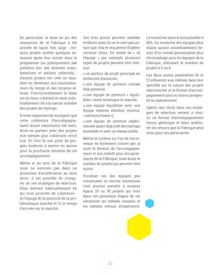 11
En particulier, la mise en jeu des
ressources de la Fabrique a été
activée de façon très large  : cer-
tains projets arrêtés quelques se-
maines après leur entrée dans le
programme (ou pratiquement pas
présents lors des diverses mani-
festations et ateliers collectifs)  ;
d’autres projets ont créé un équi-
libre en devenant sur-consomma-
teurs du temps et des moyens al-
loués. Fonctionnellement le bilan
est en donc cohérent et reste indu-
bitablement lié à la nature instable
des projets de startups.
Il reste important de souligner que
cette cohérence d’accompagne-
ment aurait néanmoins été meil-
leure en partant avec des projets
eux-mêmes plus cohérents entre
eux. Et c’est là une piste de pro-
grès évidente à mettre en œuvre
pour la prochaine itération de cet
accompagnement.
Même si au sein de la Fabrique
nous ne sommes pas dans un
processus d’accélération au sens
strict, il est possible de s’inspi-
rer de ces stratégies de sélection.
Elles mettent habituellement en
jeu trois priorités de cohérence  :
A) l’équipe B) la maturité de la pro-
blématique marché et C) le temps
d’arrivée sur le marché.
Ces trois points peuvent sembler
évidents mais ils ne le sont pas au-
tant que cela et requièrent d’opérer
certains choix. En terme de «  A)
l’équipe  » par exemple plusieurs
types de projets peuvent être rete-
nus :
 un porteur de projet principal en
recherche d’associés,
 une équipe de porteurs initiale
déjà présente,
 une équipe de porteurs «  équili-
brée » entre technique et marché,
 une équipe équilibrée avec une
équipe externe étendue (mentor,
« advisory board »),
 une équipe de porteurs expéri-
mentée ayant déjà créé des startups
ensemble et avec un réseau solide.
Mettre le curseur sur l’un de ces ni-
veaux va fortement colorer par la
suite le devenir de l’accompagne-
ment et son intérêt pour les parte-
naires de la Fabrique, mais aussi le
nombre de projets qui peuvent être
suivis.
Focaliser sur des équipes peu
constituées ou encore immatures
c’est pouvoir prendre à moyens
égaux 20 ou 30 projets qui vont
dans ces premières étapes de vie
nécessiter les mêmes conseils et
les mêmes retours d’expérience.
Le travail est alors à mutualisable à
80%. En revanche des équipes plus
mûres auront immédiatement be-
soin d’un travail personnalisé plus
chronophage pour les équipes de la
Fabrique, réduisant le nombre de
projets à 5 ou 6.
Les deux autres paramètres B) et
C) influeront eux-mêmes dans leur
spécifité sur la nature des projets
sélectionnés et le format d’accom-
pagnement plus ou moins prospec-
tif ou opérationnel.
Opérer des choix dans ces straté-
gies de sélection revient à choi-
sir un format d’accompagnement
moins générique et donc amélio-
rer les retours que la Fabrique peut
avoir pour ses partenaires.
 