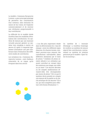 111
Le modèle « Commons Reciprocity
License » a pour principal avantage
de permettre aux contributeurs
d’un commun, sans exclusion en
raison de leur statut, de l’exploiter
commercialement et de recevoir
une rétribution proportionnelle à
leur contribution.
La difficulté de ce modèle réside
toutefois dans les modalités d’éva-
luation des contributions. Un sys-
tème de mesure par une monnaie
virtuelle pourrait générer un sys-
tème trop complexe à mettre en
œuvre et à gérer. Il risquerait éga-
lement d’introduire une part d’ar-
bitraire dans l’évaluation des diffé-
rents modes de contribution.
Les initiateurs du « Commons Re-
ciprocity License  » sont d’ailleurs
conscients de ce risque, qu’ils
évoquent dans leur article :
«  L’un des plus importants réside
dans la détermination du « taux de
change » entre les différents types
d’œuvres. En d’autres termes, com-
ment pouvons-nous mesurer des
contributions individuelles (dans
différents domaines) par le biais
de jetons ? Combien de jetons se-
raient alloués à un utilisateur qui
aurait contribué en versant dans
les communs une image, une vidéo
ou un texte ? Les œuvres dérivées
ou les simples améliorations de-
vraient-elles être récompensées
par moins de jetons ? Est-ce que le
système devra prendre en compte
une mesure de la qualité ou du mé-
rite artistique de ces œuvres ? Et si
oui, qui sera compétent pour effec-
tuer cette forme d’évaluation ? »
Un système de «  monnaie
d’échange  » a toutefois l’avantage
de conférer un système de mesure
objectif des contributions, contrai-
rement au système de notation
préconisé par le modèle « Open Va-
lue Accounting ».
 