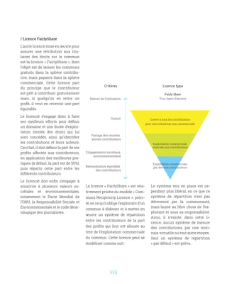 113
/ Licence FairlyShare
L’autre licence mise en œuvre pour
assurer une rétribution aux titu-
laires des droits sur le commun
est la licence « FairlyShare », dont
l’objet est de laisser les communs
gratuits dans la sphère contribu-
tive, mais payants dans la sphère
commerciale. Cette licence part
du principe que le contributeur
est prêt à contribuer gratuitement
mais, si quelqu’un en retire un
profit, il veut en recevoir une part
équitable.
Le licencié s’engage donc à faire
ses meilleurs efforts pour définir
un domaine et une durée d’exploi-
tation limités des droits qui lui
sont concédés, ainsi qu’identifier
les contributions et leurs auteurs.
Ceci fait, il doit définir la part de ses
profits affectée aux contributeurs,
en application des meilleures pra-
tiques (à défaut, la part est de 50%),
puis répartir cette part entre les
différents contributeurs.
Le licencié doit enfin s’engager à
souscrire à plusieurs valeurs so-
ciétales et environnementales,
notamment le Pacte Mondial de
l’ONU, la Responsabilité Sociale et
Environnementale et le code déon-
tologique des journalistes.
Licence typeCritères
Nature de l’utilisation
Gratuit
Partage des recettes
autres contributeurs
Engagements sociétaux,
environnementaux
Rémunération équitable
des contributeurs
Exploitation commerciale
réservée aux contributeurs
Exploitation commerciale
par des non contributeurs
Fairly Share
Tous types d’œuvres
Ouvert à tous les contributeurs
pour une utilisation non commerciale
La licence « FairlyShare » est rela-
tivement proche du modèle « Com-
mons Reciprocity Licence », préci-
té, en ce qu’il oblige l’exploitant d’un
commun à élaborer et à mettre en
œuvre un système de répartition
entre les contributeurs de la part
des profits qui leur est allouée au
titre de l’exploitation commerciale
du commun. Cette licence peut se
modéliser comme suit :
Le système mis en place est ce-
pendant plus libéral, en ce que ce
système de répartition n’est pas
déterminé par la communauté,
mais laissé au libre choix de l’ex-
ploitant et sous sa responsabilité.
Ainsi, il n’existe, dans cette li-
cence, aucun système de mesure
des contributions, par une mon-
naie virtuelle ou tout autre moyen.
Seul un système de répartition
« par défaut » est prévu.
 