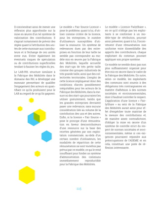 115
Il conviendrait ainsi de mener une
réflexion plus approfondie sur la
mise en œuvre d’un tel système de
valorisation des contributions. Il
s’agirait notamment de prévoir des
règles quant à l’attribution des uni-
tés de cette monnaie aux contribu-
teurs et à l’échange de ces unités
entre eux. Eviter également les
éventuels risques de spéculation
ou de contributions superficielles
tendant à fausser les règles du jeu.
Le LAB-RH, structure similaire à
la Fabrique des Mobilités dans le
domaine des RH, a développé une
monnaie permettant de qualifier
l’engagement des acteurs en quan-
tifiant ce qu’ils produisent pour le
LAB au regard de ce qu’ils gagnent.
Le modèle « Fair Source Licence »
pose le problème, quant à lui, d’uti-
liser comme critère de la licence,
pour les entreprises, le nombre
d’utilisateurs susceptibles d’uti-
liser la ressource. Un système de
redevances dues par des entre-
prises en fonction de leur taille ne
semble pas correspondre au mo-
dèle mis en œuvre par la Fabrique
des Mobilités, laquelle accueille
des start-ups de très petite taille
comme des groupes industriels de
très grande taille, ainsi que des col-
lectivités territoriales. L’emploi de
cette licence impliquerait donc des
conditions d’accès possiblement
inéquitables pour les acteurs de la
Fabrique des Mobilités, dans la me-
sure où des start-ups pourraient les
utiliser gratuitement, tandis que
les grandes entreprises devraient
payer une redevance, sans aucune
considération liée au volume de la
contribution des uns et des autres.
Enfin, si la licence « Fair Source »
pose le principe d’une rémunéra-
tion en faveur descontributeurs
d’une ressource sur la base des
recettes générées par son exploi-
tation commerciale, au-delà d’un
certain nombre d’utilisateurs, les
modalités de répartition de cette
rémunération ne sont toutefois pas
prévus par ce modèle, ce qui le rend
insuffisant pour fonder un système
d’administration des communs
immédiatement reproductible
pour la Fabrique des Mobilités.
Le modèle «  Licence FailyShare  »,
en ce qu’il n’oblige pas les exploi-
tants à se conformer à un mo-
dèle-type de rétribution, pourrait
ainsi présenter, quant à lui, l’incon-
vénient d’une rémunération non
uniforme voire dissemblable des
apports des contributeurs, chaque
exploitant du commun pouvant
appliquer son propre système.
Ce modèle ne semble donc pas non
plus suffisamment organisé pour
être mis en œuvre dans le cadre de
la Fabrique des Mobilités. En outre,
selon ce modèle, les exploitants
des communs sont soumis à des
obligations très contraignantes en
matière d’adhésion à des normes
sociétales et environnementales,
dont il faudrait contrôler le respect.
L’application d’une licence «  Fair-
lyShare  » au sein de la Fabrique
des Mobilités aurait ainsi pour ef-
fet d’empêcher toute maitrise de
la mesure des contributions et,
de manière assez contradictoire,
d’obliger la mise en œuvre d’un
système de contrôle strict du res-
pect de normes sociétales et envi-
ronnementales, même si ces exi-
gences pourraient répondre aux
préoccupations de l’ADEME et en
cela, constituer une piste de ré-
flexion intéressante.
 
