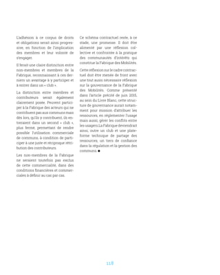 118
L’adhésion à ce corpus de droits
et obligations serait ainsi progres-
sive, en fonction de l’implication
des membres et leur volonté de
s’engager.
Il ferait une claire distinction entre
non-membres et membres de la
Fabrique, reconnaissant à ces der-
niers un avantage à y participer et
à entrer dans un « club ».
La distinction entre membres et
contributeurs serait également
clairement posée. Peuvent partici-
per à la Fabrique des acteurs qui ne
contribuent pas aux communs mais
dès lors, qu’ils y contribuent, ils en-
treraient dans un second «  club  »,
plus fermé, permettant de rendre
possible l’utilisation commerciale
de communs, à condition de parti-
ciper à une juste et réciproque rétri-
bution des contributeurs.
Les non-membres de la Fabrique
ne seraient toutefois pas exclus
de cette commercialité, dans des
conditions financières et commer-
ciales à définir au cas par cas.
Ce schéma contractuel reste, à ce
stade, une promesse. Il doit être
alimenté par une réflexion col-
lective et confrontée à la pratique
des communautés d’intérêts qui
constitue la Fabrique des Mobilités.
Cette réflexion sur le cadre contrac-
tuel doit être menée de front avec
une tout aussi nécessaire réflexion
sur la gouvernance de la Fabrique
des Mobilités. Comme présenté
dans l’article précité de juin 2015,
au sein du Livre Blanc, cette struc-
ture de gouvernance aurait notam-
ment pour mission d’attribuer les
ressources, en réglementer l’usage
mais aussi, gérer les conflits entre
les usagers.La Fabrique deviendrait
ainsi, outre un club et une plate-
forme technique de partage des
ressources, un tiers de confiance
dans la régulation et la gestion des
communs.
 