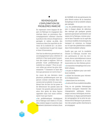 12
Revendiquer
l’exploration de
problèmes marché
En reprenant notre logique de dé-
part, la Fabrique en engageant des
startups dans un processus d’ac-
compagnement cohérent cherche
à produire des retours d’expérience
partagés et même au-delà, des
communs dans les marchés en de-
venir de la mobilité (le « en deve-
nir » représentant la part de risque
et donc d’innovation).
Une fois la sélection permettant un
accompagnement plus cohérent et
renforcé, il faut aussi poser la ques-
tion des sujets à explorer. Doit-on
prendre toute problématique de
mobilité en compte ? Peut-on pré-
voir celles qui seront les plus inté-
ressantes  ? Comment le faire dès
lors que personne ne voit le futur ?
Au cours de ces derniers mois
plusieurs problématiques sont ap-
parues comme centrales dans les
univers de la mobilité. Il nous sem-
blerait bon de finir de les poser et
de déterminer les grands axes de
travail. Ces grands axes pourraient
alors être gérés de deux façons
opposées mais tout aussi intéres-
sante l’une que l’autre :
 les problématiques stratégiques
de la Fabrique sont fixées à 3-5 ans;
elles restent larges et ouvertes mais
canalisentclairementcertainschoix
de l’ADEME et de ses partenaires les
plus directs autour de la transition
énergétique et de la mobilité urbains
par exemple,
 ou, les problématiques sont choi-
sies à chaque phase de sélection
des startups par quelques grands
sponsors parrainant activement une
saison de la Fabrique, comme pour-
rait le faire Transdev sur le sujet des
nouveaux modèles économiques du
transport en commun, ou Orange
sur le sujet des plateformes mobiles
dans l’intermodalité urbaine.
Quelle que que soit la modalité
choisie la Fabrique, tournée vers
ses partenaires et vers les terri-
toires, devra inévitablement mieux
resserrer ses objectifs et sa com-
munication sur des thèmes précis :
 la transition énergétique de la mo-
bilité urbaine,
 ne pas se déplacer pour une meil-
leure mobilité,
 utiliser les données pour réinven-
ter le déplacement,
 désenclaver les territoires,
 la sécurité d’une mobilité densifiée,
Cinq ou six grandes thématiques
ouvertes recoupant l’essentiel des
changements politiques, écono-
mique, sociaux, techniques, environ-
nementaux ou légaux permettraient
de cartographier de la sorte les am-
bitions de la Fabrique et, par associa-
tion des projets qu’elle chercherait à
accompagner.
 