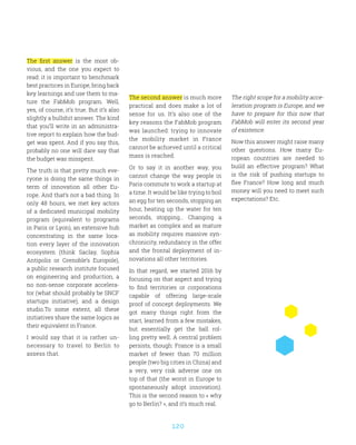 120
The first answer is the most ob-
vious, and the one you expect to
read: it is important to benchmark
best practices in Europe, bring back
key learnings and use them to ma-
ture the FabMob program. Well,
yes, of course, it’s true. But it’s also
slightly a bullshit answer. The kind
that you’ll write in an administra-
tive report to explain how the bud-
get was spent. And if you say this,
probably no one will dare say that
the budget was misspent.
The truth is that pretty much eve-
ryone is doing the same things in
term of innovation all other Eu-
rope. And that’s not a bad thing. In
only 48 hours, we met key actors
of a dedicated municipal mobility
program (equivalent to programs
in Paris or Lyon), an extensive hub
concentrating in the same loca-
tion every layer of the innovation
ecosystem (think Saclay, Sophia
Antipolis or Grenoble’s Europole),
a public research institute focused
on engineering and production, a
no non-sense corporate accelera-
tor (what should probably be SNCF
startups initiative), and a design
studio.To some extent, all these
initiatives share the same logics as
their equivalent in France.
I would say that it is rather un-
necessary to travel to Berlin to
assess that.
The second answer is much more
practical and does make a lot of
sense for us. It’s also one of the
key reasons the FabMob program
was launched: trying to innovate
the mobility market in France
cannot be achieved until a critical
mass is reached.
Or to say it in another way, you
cannot change the way people in
Paris commute to work a startup at
a time. It would be like trying to boil
an egg for ten seconds, stopping an
hour, heating up the water for ten
seconds, stopping… Changing a
market as complex and as mature
as mobility requires massive syn-
chronicity, redundancy in the offer
and the frontal deployment of in-
novations all other territories.
In that regard, we started 2016 by
focusing on that aspect and trying
to find territories or corporations
capable of offering large-scale
proof of concept deployments. We
got many things right from the
start, learned from a few mistakes,
but essentially get the ball rol-
ling pretty well. A central problem
persists, though: France is a small
market of fewer than 70 million
people (two big cities in China) and
a very, very risk adverse one on
top of that (the worst in Europe to
spontaneously adopt innovation).
This is the second reason to « why
go to Berlin? », and it’s much real.
The right scope for a mobility acce-
leration program is Europe, and we
have to prepare for this now that
FabMob will enter its second year
of existence.
Now this answer might raise many
other questions. How many Eu-
ropean countries are needed to
build an effective program? What
is the risk of pushing startups to
flee France? How long and much
money will you need to meet such
expectations? Etc.
 