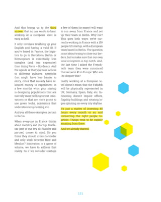 121
And this brings us to the third
answer that no one wants to hear:
working at a European level is
easy as hell.
It only involves brushing up your
English and having a valid ID. If
you’re based in France, the logis-
tics to go to Barcelona, Berlin or
Birmingham is essentially less
complex (and less expensive)
than doing Paris – Bordeaux. And
the upside is that you have access
to different cultures: networks
that might have less barrier to
entry, cities that already have al-
located money to experiment in
a few months what your startup
is designing, populations that are
natively more willing to test inno-
vations or that are more prone to
use green techs, academics that
understand engineering, etc.
And yes all these examples pertain
to Berlin.
When everyone in France thinks
about mobility and startup, Blabla-
car (one of our key co-founder and
partner) comes to mind. Do you
think they should cross no border
and only work between Nice and
Meudon? Innovation is a game of
volume, we have to address that
reality. So if we consider startups
a few of them (or many) will want
to run away from France and set
up their team in Berlin. Why not?
This goes both ways: we’re cur-
rently working in France with a 150
people US startup, with a European
team based in Berlin. The question
is not about trying to close our bor-
ders, but to make sure that our own
local ecosystem is top notch. And,
the last time I asked the French-
tech team they were convinced
that we were #1 in Europe. Who am
I to dispute that?
Lastly working at a European le-
vel doesn’t mean that the FabMob
will be physically represented in
UK, Germany, Spain, Italy, etc. In-
novating doesn’t require offices,
flagship buildings and rotating lo-
gos spinning on every city skyline.
It’s just a matter of investing 48
hours every month or so, and
connecting the right people to-
gether. Things tend to be rapidly
amazing from there.
And we already started.
 