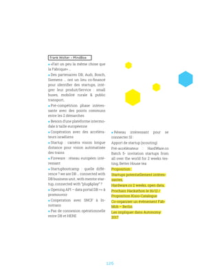 126
Frank Wolter – MindBox
 «Fait un peu la même chose que
la Fabrique» …
 Des partenaires DB, Audi, Bosch,
Siemens … ont un lieu co-financé
pour identifier des startups, inté-
grer leur produit/Service : small
buses, mobilité rurale  public
transport,
 Pré-compétition phase intéres-
sante avec des points communs
entre les 2 démarches
 Besoin d’une plateforme intermo-
dale à taille européenne
 Coopération avec des accéléra-
teurs israéliens
 Startup : caméra vision longue
distance pour vision automatisée
des trains
 Fireware : réseau européen inté-
ressant
 Startupbootcamp : quelle diffé-
rence ? we are DB … connected with
DB business unit , with mentor star-
tup, connected with “plugplay” ?
 Opening API – data portal DB = à
promouvoir
 Cooperation avec SNCF à In-
notrans
 Pas de connexion opérationnelle
entre DB et HERE
 Réseau intéressant pour se
connecter SI :
Apport de startup (scouting)
Pré-accélérateur : HardWare.co
Batch 5- invitation startups from
all over the world for 2 weeks tes-
ting, Better House tea
Proposition :
Startups potentiellement intéres-
santes,
Hardware.co 2 weeks, open data,
Prochain Hackathon le 16/12 /
Proposition Kisio-Catalogue
Co-organiser un évènement Fab-
Mob – Berlin
Les impliquer dans Autonomy
2017
 